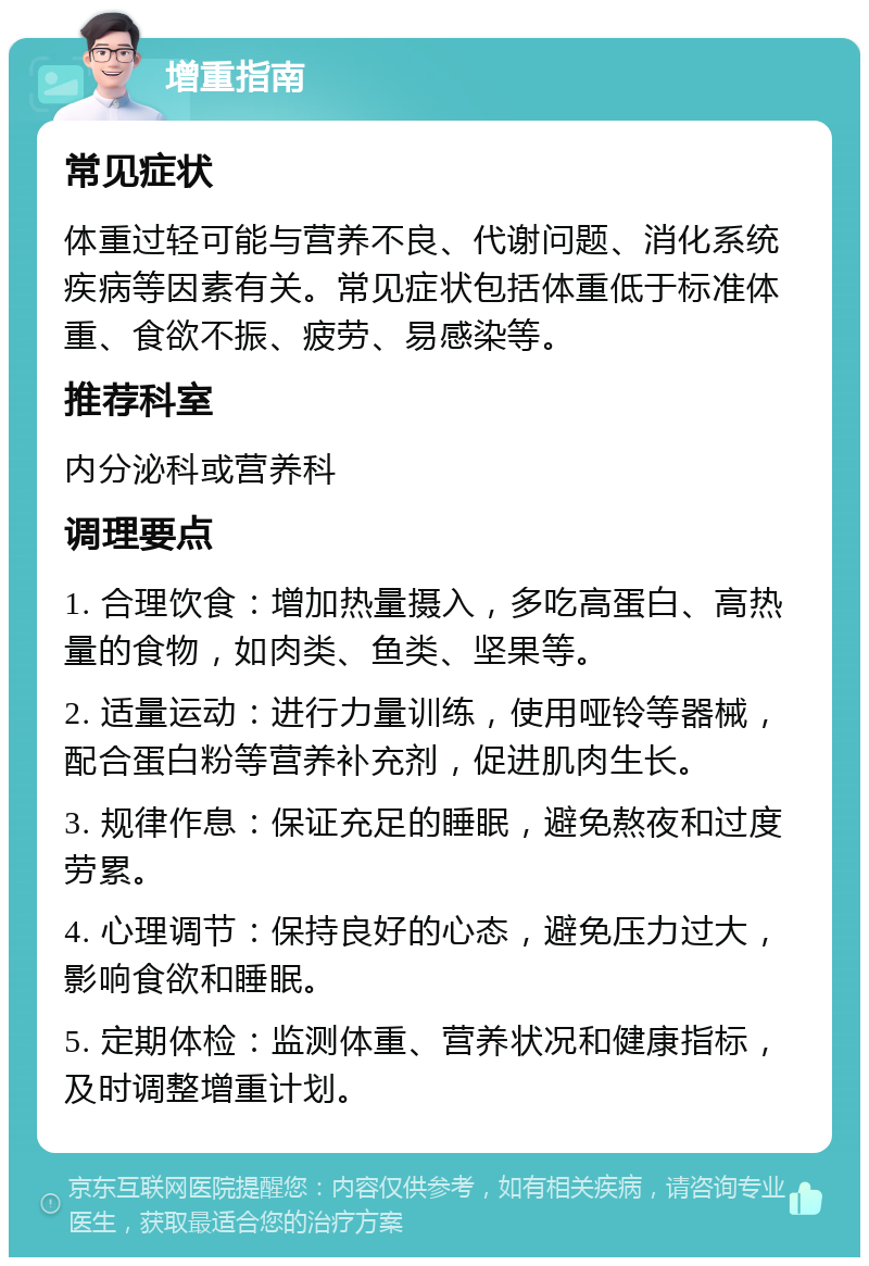 增重指南 常见症状 体重过轻可能与营养不良、代谢问题、消化系统疾病等因素有关。常见症状包括体重低于标准体重、食欲不振、疲劳、易感染等。 推荐科室 内分泌科或营养科 调理要点 1. 合理饮食：增加热量摄入，多吃高蛋白、高热量的食物，如肉类、鱼类、坚果等。 2. 适量运动：进行力量训练，使用哑铃等器械，配合蛋白粉等营养补充剂，促进肌肉生长。 3. 规律作息：保证充足的睡眠，避免熬夜和过度劳累。 4. 心理调节：保持良好的心态，避免压力过大，影响食欲和睡眠。 5. 定期体检：监测体重、营养状况和健康指标，及时调整增重计划。