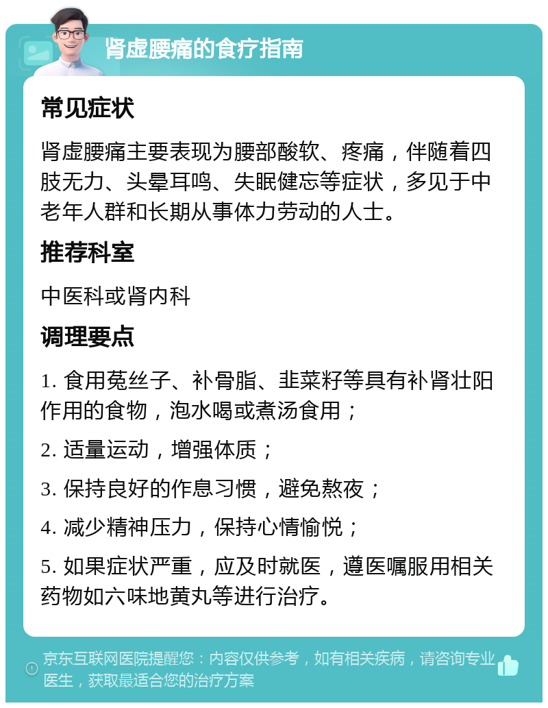 肾虚腰痛的食疗指南 常见症状 肾虚腰痛主要表现为腰部酸软、疼痛，伴随着四肢无力、头晕耳鸣、失眠健忘等症状，多见于中老年人群和长期从事体力劳动的人士。 推荐科室 中医科或肾内科 调理要点 1. 食用菟丝子、补骨脂、韭菜籽等具有补肾壮阳作用的食物，泡水喝或煮汤食用； 2. 适量运动，增强体质； 3. 保持良好的作息习惯，避免熬夜； 4. 减少精神压力，保持心情愉悦； 5. 如果症状严重，应及时就医，遵医嘱服用相关药物如六味地黄丸等进行治疗。