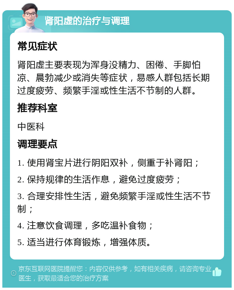 肾阳虚的治疗与调理 常见症状 肾阳虚主要表现为浑身没精力、困倦、手脚怕凉、晨勃减少或消失等症状，易感人群包括长期过度疲劳、频繁手淫或性生活不节制的人群。 推荐科室 中医科 调理要点 1. 使用肾宝片进行阴阳双补，侧重于补肾阳； 2. 保持规律的生活作息，避免过度疲劳； 3. 合理安排性生活，避免频繁手淫或性生活不节制； 4. 注意饮食调理，多吃温补食物； 5. 适当进行体育锻炼，增强体质。