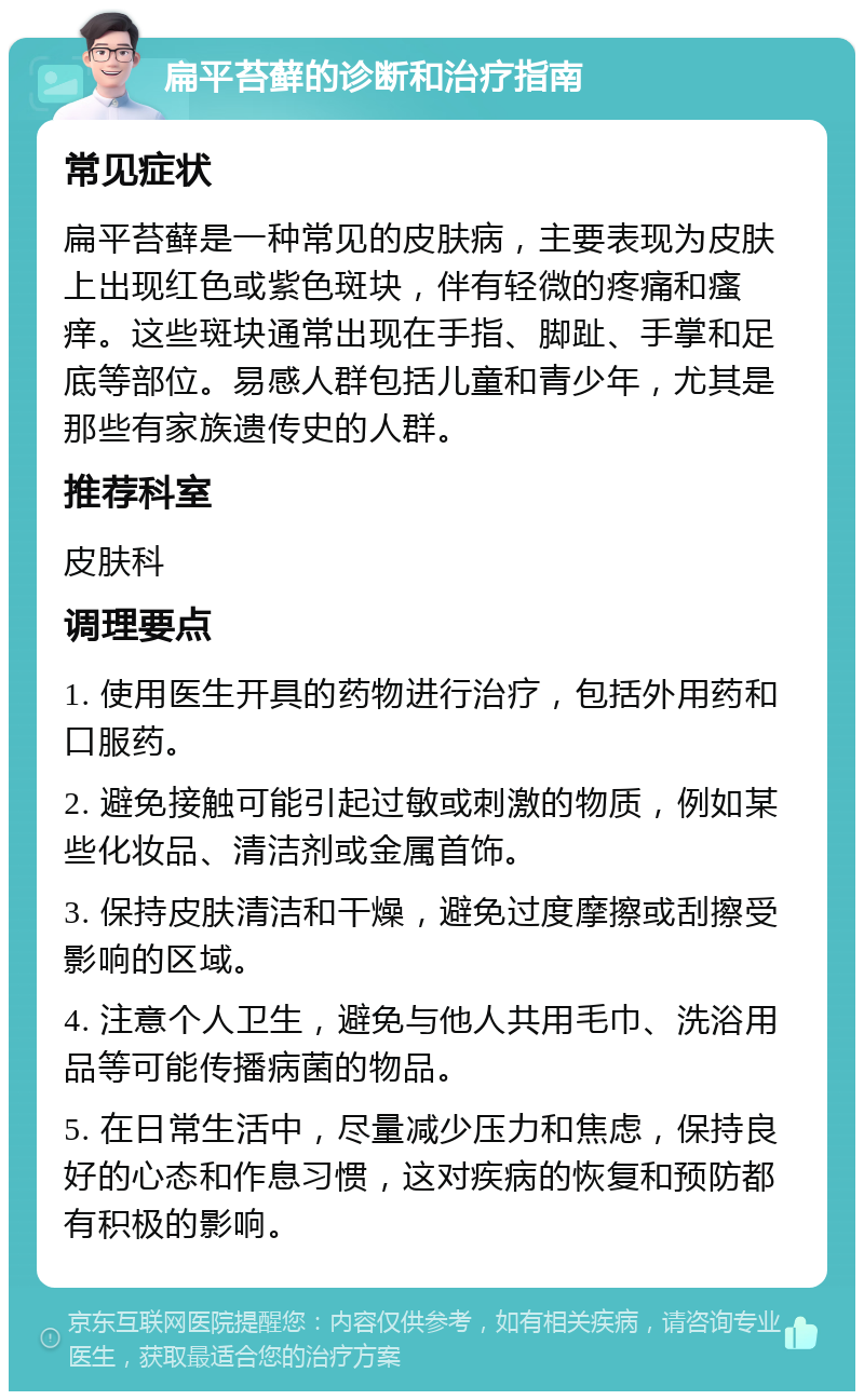 扁平苔藓的诊断和治疗指南 常见症状 扁平苔藓是一种常见的皮肤病，主要表现为皮肤上出现红色或紫色斑块，伴有轻微的疼痛和瘙痒。这些斑块通常出现在手指、脚趾、手掌和足底等部位。易感人群包括儿童和青少年，尤其是那些有家族遗传史的人群。 推荐科室 皮肤科 调理要点 1. 使用医生开具的药物进行治疗，包括外用药和口服药。 2. 避免接触可能引起过敏或刺激的物质，例如某些化妆品、清洁剂或金属首饰。 3. 保持皮肤清洁和干燥，避免过度摩擦或刮擦受影响的区域。 4. 注意个人卫生，避免与他人共用毛巾、洗浴用品等可能传播病菌的物品。 5. 在日常生活中，尽量减少压力和焦虑，保持良好的心态和作息习惯，这对疾病的恢复和预防都有积极的影响。