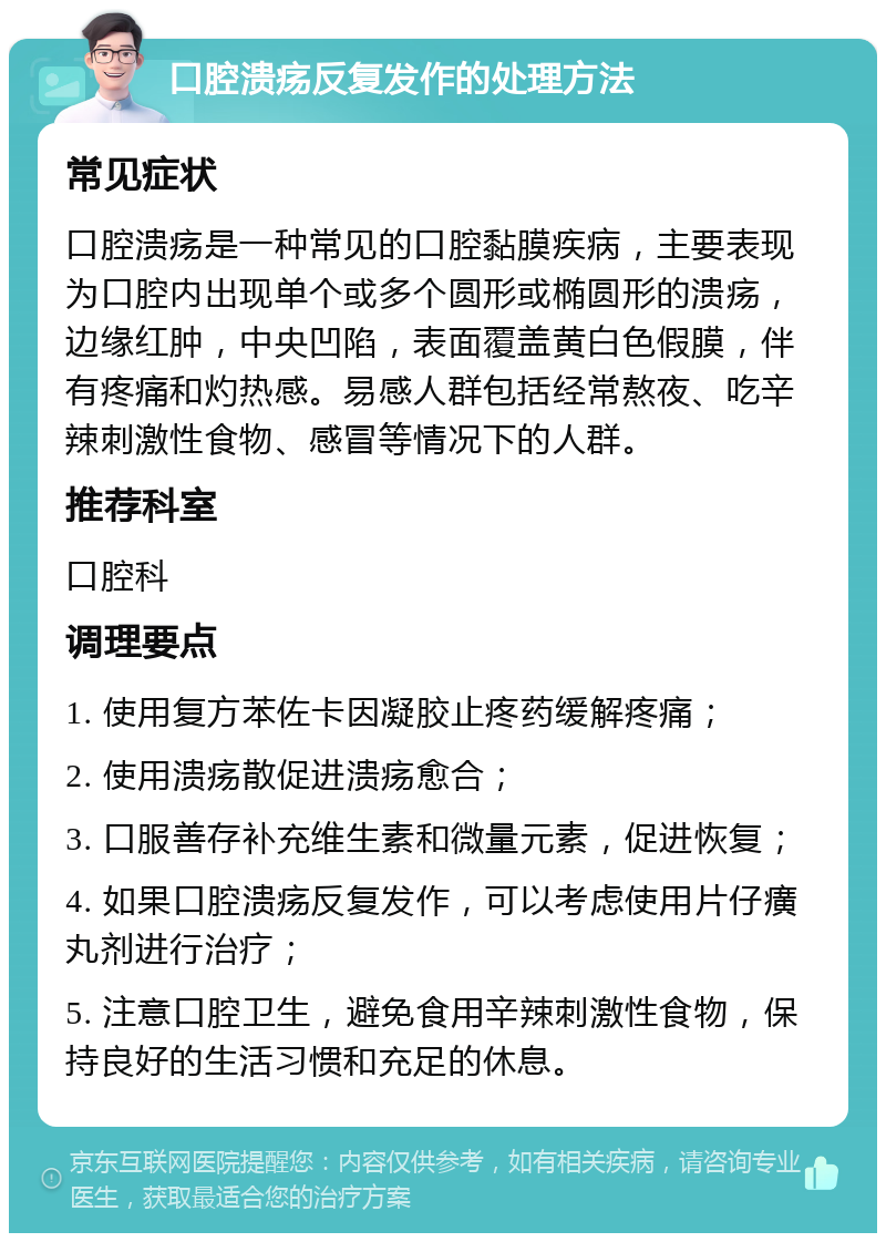 口腔溃疡反复发作的处理方法 常见症状 口腔溃疡是一种常见的口腔黏膜疾病，主要表现为口腔内出现单个或多个圆形或椭圆形的溃疡，边缘红肿，中央凹陷，表面覆盖黄白色假膜，伴有疼痛和灼热感。易感人群包括经常熬夜、吃辛辣刺激性食物、感冒等情况下的人群。 推荐科室 口腔科 调理要点 1. 使用复方苯佐卡因凝胶止疼药缓解疼痛； 2. 使用溃疡散促进溃疡愈合； 3. 口服善存补充维生素和微量元素，促进恢复； 4. 如果口腔溃疡反复发作，可以考虑使用片仔癀丸剂进行治疗； 5. 注意口腔卫生，避免食用辛辣刺激性食物，保持良好的生活习惯和充足的休息。