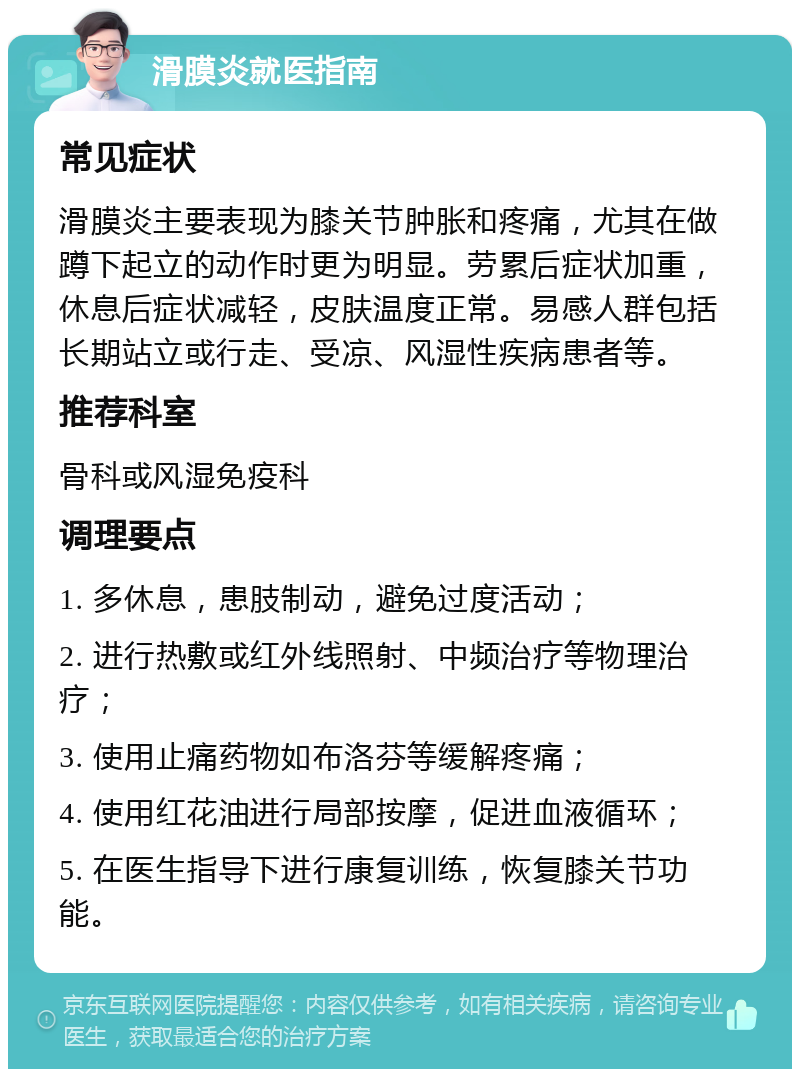 滑膜炎就医指南 常见症状 滑膜炎主要表现为膝关节肿胀和疼痛，尤其在做蹲下起立的动作时更为明显。劳累后症状加重，休息后症状减轻，皮肤温度正常。易感人群包括长期站立或行走、受凉、风湿性疾病患者等。 推荐科室 骨科或风湿免疫科 调理要点 1. 多休息，患肢制动，避免过度活动； 2. 进行热敷或红外线照射、中频治疗等物理治疗； 3. 使用止痛药物如布洛芬等缓解疼痛； 4. 使用红花油进行局部按摩，促进血液循环； 5. 在医生指导下进行康复训练，恢复膝关节功能。