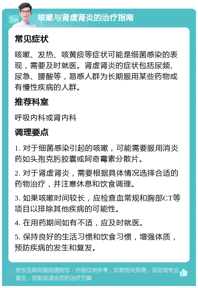 咳嗽与肾虚肾炎的治疗指南 常见症状 咳嗽、发热、咳黄痰等症状可能是细菌感染的表现，需要及时就医。肾虚肾炎的症状包括尿频、尿急、腰酸等，易感人群为长期服用某些药物或有慢性疾病的人群。 推荐科室 呼吸内科或肾内科 调理要点 1. 对于细菌感染引起的咳嗽，可能需要服用消炎药如头孢克肟胶囊或阿奇霉素分散片。 2. 对于肾虚肾炎，需要根据具体情况选择合适的药物治疗，并注意休息和饮食调理。 3. 如果咳嗽时间较长，应检查血常规和胸部CT等项目以排除其他疾病的可能性。 4. 在用药期间如有不适，应及时就医。 5. 保持良好的生活习惯和饮食习惯，增强体质，预防疾病的发生和复发。