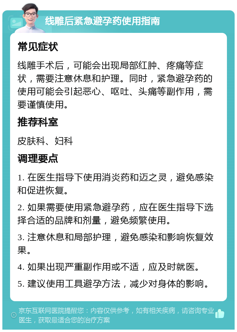 线雕后紧急避孕药使用指南 常见症状 线雕手术后，可能会出现局部红肿、疼痛等症状，需要注意休息和护理。同时，紧急避孕药的使用可能会引起恶心、呕吐、头痛等副作用，需要谨慎使用。 推荐科室 皮肤科、妇科 调理要点 1. 在医生指导下使用消炎药和迈之灵，避免感染和促进恢复。 2. 如果需要使用紧急避孕药，应在医生指导下选择合适的品牌和剂量，避免频繁使用。 3. 注意休息和局部护理，避免感染和影响恢复效果。 4. 如果出现严重副作用或不适，应及时就医。 5. 建议使用工具避孕方法，减少对身体的影响。