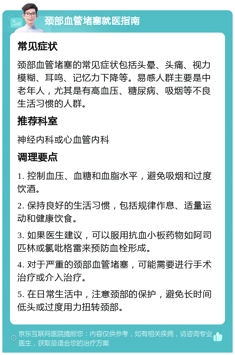 颈部血管堵塞就医指南 常见症状 颈部血管堵塞的常见症状包括头晕、头痛、视力模糊、耳鸣、记忆力下降等。易感人群主要是中老年人，尤其是有高血压、糖尿病、吸烟等不良生活习惯的人群。 推荐科室 神经内科或心血管内科 调理要点 1. 控制血压、血糖和血脂水平，避免吸烟和过度饮酒。 2. 保持良好的生活习惯，包括规律作息、适量运动和健康饮食。 3. 如果医生建议，可以服用抗血小板药物如阿司匹林或氯吡格雷来预防血栓形成。 4. 对于严重的颈部血管堵塞，可能需要进行手术治疗或介入治疗。 5. 在日常生活中，注意颈部的保护，避免长时间低头或过度用力扭转颈部。