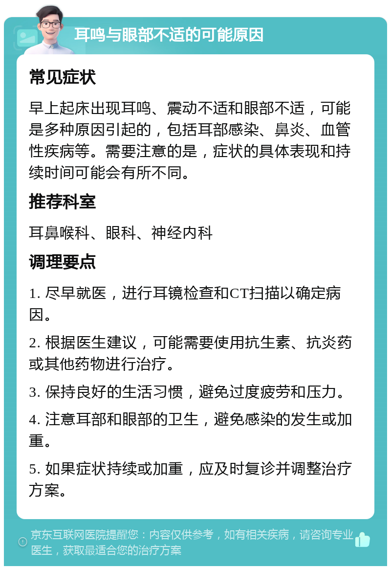 耳鸣与眼部不适的可能原因 常见症状 早上起床出现耳鸣、震动不适和眼部不适，可能是多种原因引起的，包括耳部感染、鼻炎、血管性疾病等。需要注意的是，症状的具体表现和持续时间可能会有所不同。 推荐科室 耳鼻喉科、眼科、神经内科 调理要点 1. 尽早就医，进行耳镜检查和CT扫描以确定病因。 2. 根据医生建议，可能需要使用抗生素、抗炎药或其他药物进行治疗。 3. 保持良好的生活习惯，避免过度疲劳和压力。 4. 注意耳部和眼部的卫生，避免感染的发生或加重。 5. 如果症状持续或加重，应及时复诊并调整治疗方案。