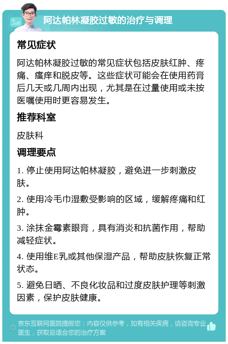 阿达帕林凝胶过敏的治疗与调理 常见症状 阿达帕林凝胶过敏的常见症状包括皮肤红肿、疼痛、瘙痒和脱皮等。这些症状可能会在使用药膏后几天或几周内出现，尤其是在过量使用或未按医嘱使用时更容易发生。 推荐科室 皮肤科 调理要点 1. 停止使用阿达帕林凝胶，避免进一步刺激皮肤。 2. 使用冷毛巾湿敷受影响的区域，缓解疼痛和红肿。 3. 涂抹金霉素眼膏，具有消炎和抗菌作用，帮助减轻症状。 4. 使用维E乳或其他保湿产品，帮助皮肤恢复正常状态。 5. 避免日晒、不良化妆品和过度皮肤护理等刺激因素，保护皮肤健康。