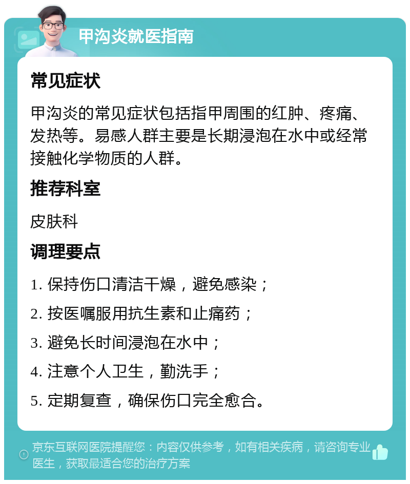 甲沟炎就医指南 常见症状 甲沟炎的常见症状包括指甲周围的红肿、疼痛、发热等。易感人群主要是长期浸泡在水中或经常接触化学物质的人群。 推荐科室 皮肤科 调理要点 1. 保持伤口清洁干燥，避免感染； 2. 按医嘱服用抗生素和止痛药； 3. 避免长时间浸泡在水中； 4. 注意个人卫生，勤洗手； 5. 定期复查，确保伤口完全愈合。