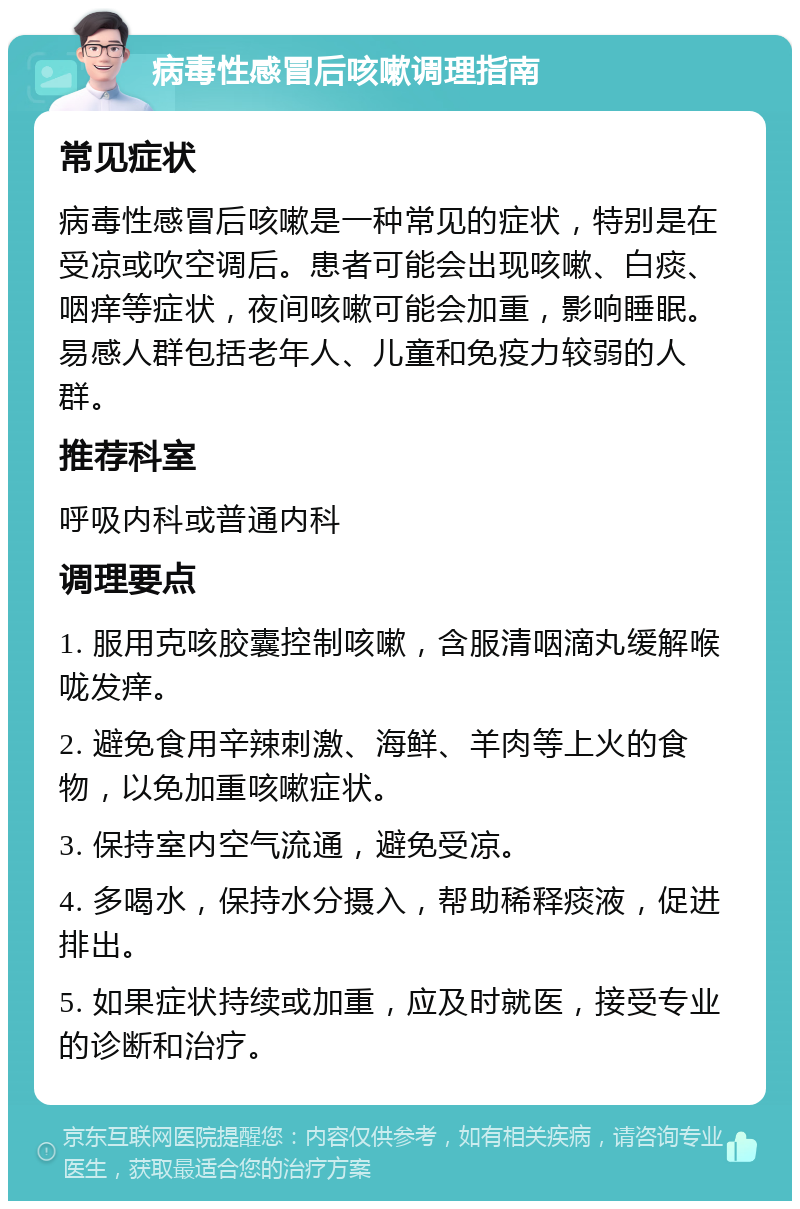 病毒性感冒后咳嗽调理指南 常见症状 病毒性感冒后咳嗽是一种常见的症状，特别是在受凉或吹空调后。患者可能会出现咳嗽、白痰、咽痒等症状，夜间咳嗽可能会加重，影响睡眠。易感人群包括老年人、儿童和免疫力较弱的人群。 推荐科室 呼吸内科或普通内科 调理要点 1. 服用克咳胶囊控制咳嗽，含服清咽滴丸缓解喉咙发痒。 2. 避免食用辛辣刺激、海鲜、羊肉等上火的食物，以免加重咳嗽症状。 3. 保持室内空气流通，避免受凉。 4. 多喝水，保持水分摄入，帮助稀释痰液，促进排出。 5. 如果症状持续或加重，应及时就医，接受专业的诊断和治疗。