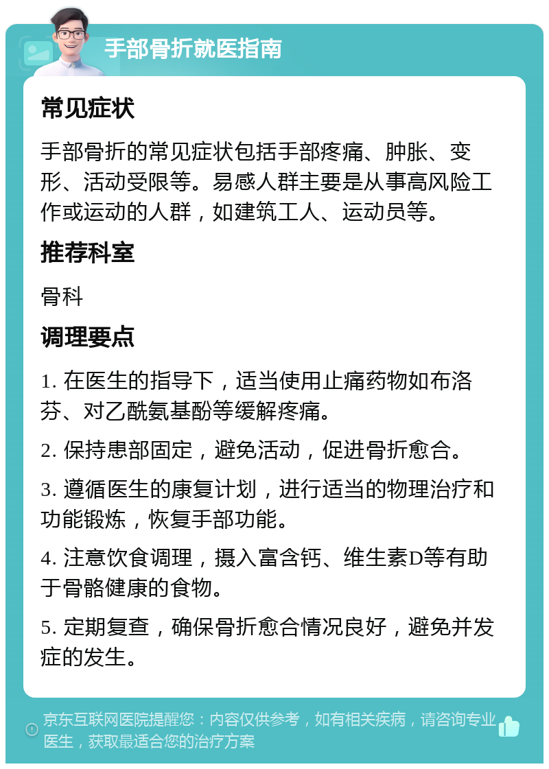 手部骨折就医指南 常见症状 手部骨折的常见症状包括手部疼痛、肿胀、变形、活动受限等。易感人群主要是从事高风险工作或运动的人群，如建筑工人、运动员等。 推荐科室 骨科 调理要点 1. 在医生的指导下，适当使用止痛药物如布洛芬、对乙酰氨基酚等缓解疼痛。 2. 保持患部固定，避免活动，促进骨折愈合。 3. 遵循医生的康复计划，进行适当的物理治疗和功能锻炼，恢复手部功能。 4. 注意饮食调理，摄入富含钙、维生素D等有助于骨骼健康的食物。 5. 定期复查，确保骨折愈合情况良好，避免并发症的发生。