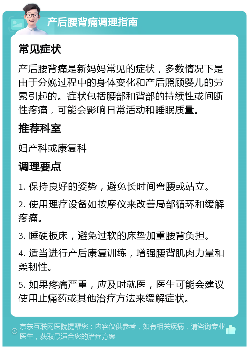 产后腰背痛调理指南 常见症状 产后腰背痛是新妈妈常见的症状，多数情况下是由于分娩过程中的身体变化和产后照顾婴儿的劳累引起的。症状包括腰部和背部的持续性或间断性疼痛，可能会影响日常活动和睡眠质量。 推荐科室 妇产科或康复科 调理要点 1. 保持良好的姿势，避免长时间弯腰或站立。 2. 使用理疗设备如按摩仪来改善局部循环和缓解疼痛。 3. 睡硬板床，避免过软的床垫加重腰背负担。 4. 适当进行产后康复训练，增强腰背肌肉力量和柔韧性。 5. 如果疼痛严重，应及时就医，医生可能会建议使用止痛药或其他治疗方法来缓解症状。