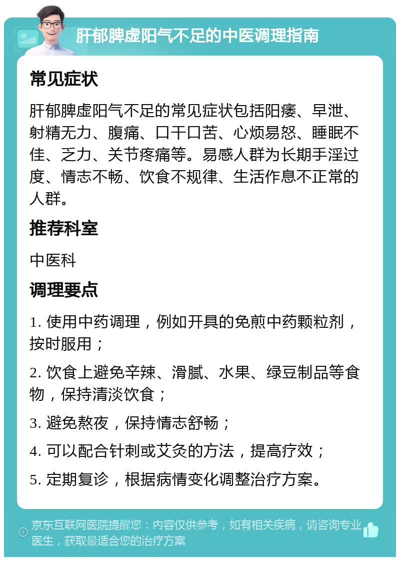 肝郁脾虚阳气不足的中医调理指南 常见症状 肝郁脾虚阳气不足的常见症状包括阳痿、早泄、射精无力、腹痛、口干口苦、心烦易怒、睡眠不佳、乏力、关节疼痛等。易感人群为长期手淫过度、情志不畅、饮食不规律、生活作息不正常的人群。 推荐科室 中医科 调理要点 1. 使用中药调理，例如开具的免煎中药颗粒剂，按时服用； 2. 饮食上避免辛辣、滑腻、水果、绿豆制品等食物，保持清淡饮食； 3. 避免熬夜，保持情志舒畅； 4. 可以配合针刺或艾灸的方法，提高疗效； 5. 定期复诊，根据病情变化调整治疗方案。