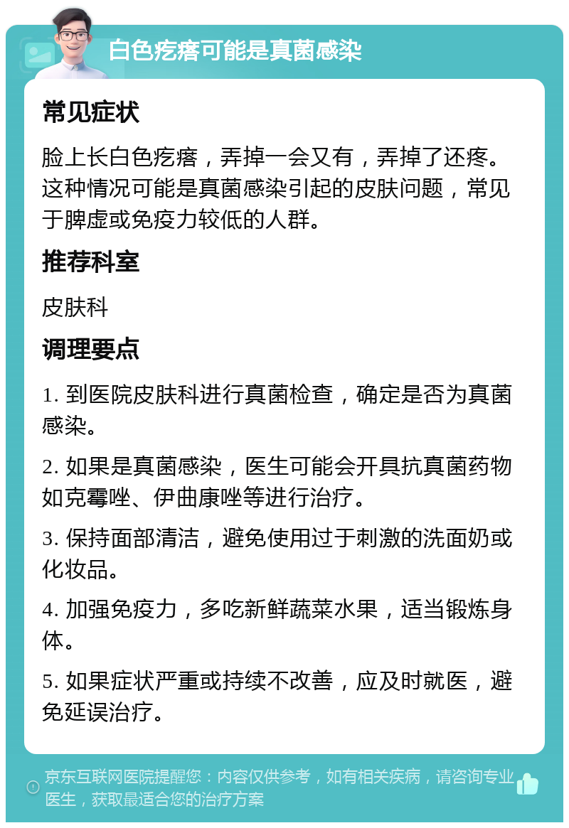 白色疙瘩可能是真菌感染 常见症状 脸上长白色疙瘩，弄掉一会又有，弄掉了还疼。这种情况可能是真菌感染引起的皮肤问题，常见于脾虚或免疫力较低的人群。 推荐科室 皮肤科 调理要点 1. 到医院皮肤科进行真菌检查，确定是否为真菌感染。 2. 如果是真菌感染，医生可能会开具抗真菌药物如克霉唑、伊曲康唑等进行治疗。 3. 保持面部清洁，避免使用过于刺激的洗面奶或化妆品。 4. 加强免疫力，多吃新鲜蔬菜水果，适当锻炼身体。 5. 如果症状严重或持续不改善，应及时就医，避免延误治疗。