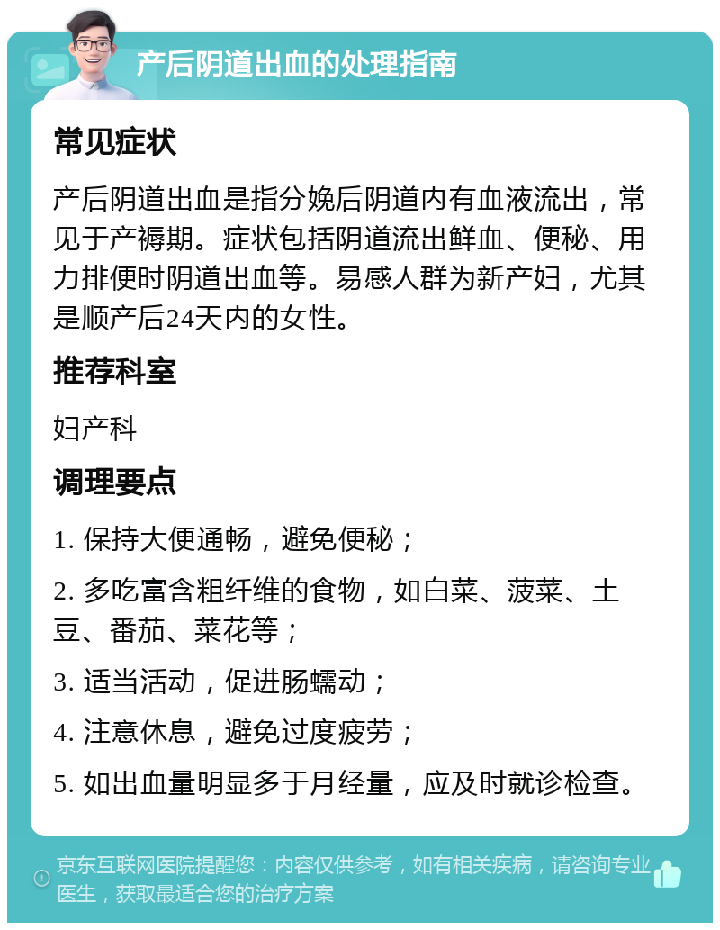 产后阴道出血的处理指南 常见症状 产后阴道出血是指分娩后阴道内有血液流出，常见于产褥期。症状包括阴道流出鲜血、便秘、用力排便时阴道出血等。易感人群为新产妇，尤其是顺产后24天内的女性。 推荐科室 妇产科 调理要点 1. 保持大便通畅，避免便秘； 2. 多吃富含粗纤维的食物，如白菜、菠菜、土豆、番茄、菜花等； 3. 适当活动，促进肠蠕动； 4. 注意休息，避免过度疲劳； 5. 如出血量明显多于月经量，应及时就诊检查。