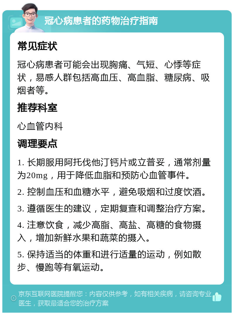 冠心病患者的药物治疗指南 常见症状 冠心病患者可能会出现胸痛、气短、心悸等症状，易感人群包括高血压、高血脂、糖尿病、吸烟者等。 推荐科室 心血管内科 调理要点 1. 长期服用阿托伐他汀钙片或立普妥，通常剂量为20mg，用于降低血脂和预防心血管事件。 2. 控制血压和血糖水平，避免吸烟和过度饮酒。 3. 遵循医生的建议，定期复查和调整治疗方案。 4. 注意饮食，减少高脂、高盐、高糖的食物摄入，增加新鲜水果和蔬菜的摄入。 5. 保持适当的体重和进行适量的运动，例如散步、慢跑等有氧运动。