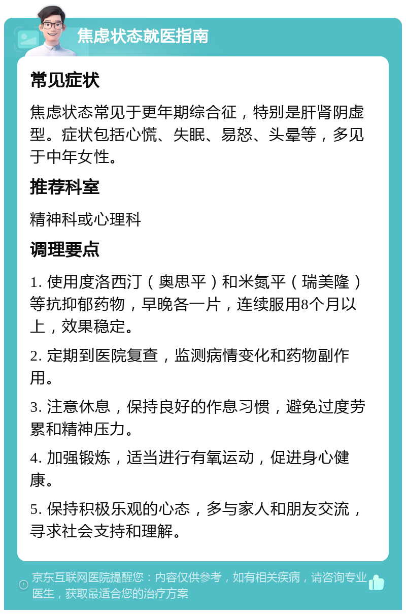 焦虑状态就医指南 常见症状 焦虑状态常见于更年期综合征，特别是肝肾阴虚型。症状包括心慌、失眠、易怒、头晕等，多见于中年女性。 推荐科室 精神科或心理科 调理要点 1. 使用度洛西汀（奥思平）和米氮平（瑞美隆）等抗抑郁药物，早晚各一片，连续服用8个月以上，效果稳定。 2. 定期到医院复查，监测病情变化和药物副作用。 3. 注意休息，保持良好的作息习惯，避免过度劳累和精神压力。 4. 加强锻炼，适当进行有氧运动，促进身心健康。 5. 保持积极乐观的心态，多与家人和朋友交流，寻求社会支持和理解。