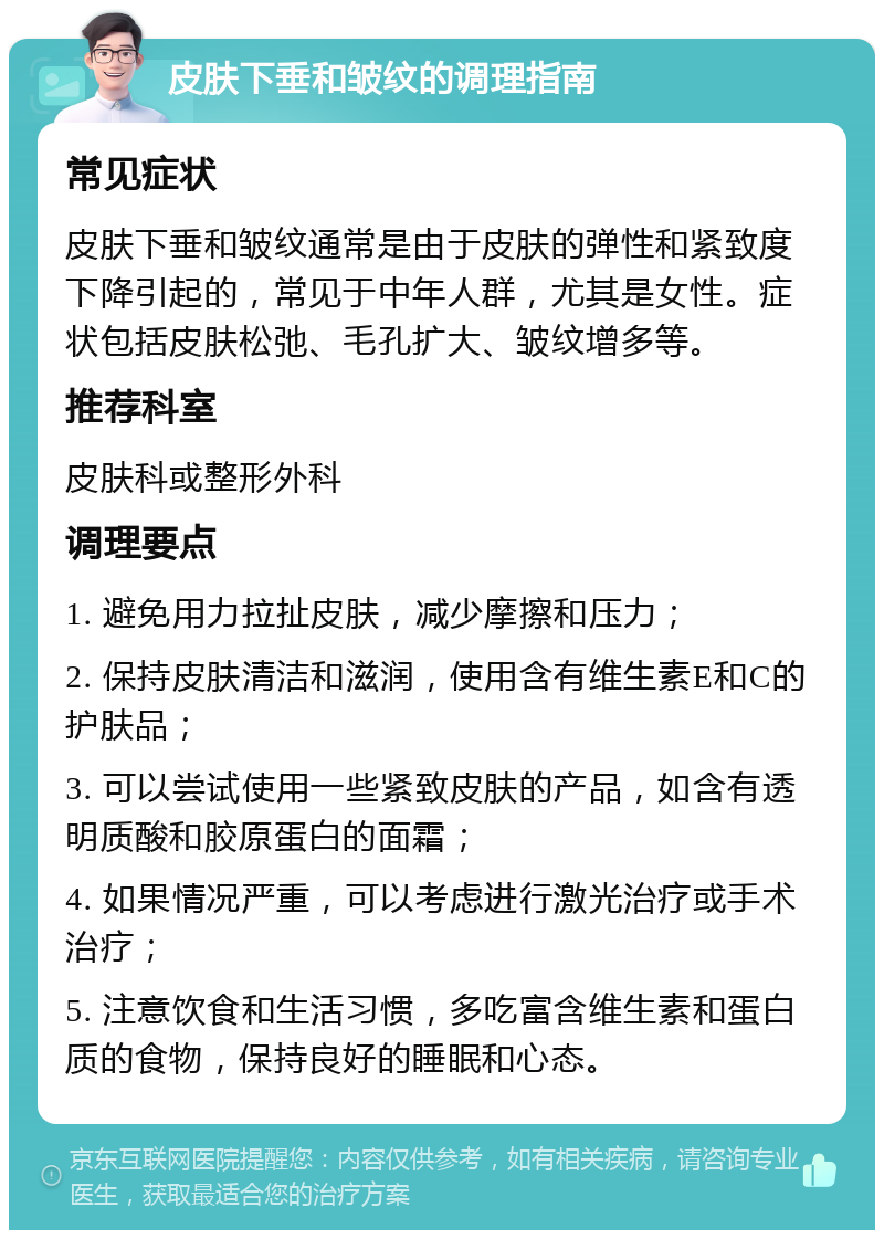 皮肤下垂和皱纹的调理指南 常见症状 皮肤下垂和皱纹通常是由于皮肤的弹性和紧致度下降引起的，常见于中年人群，尤其是女性。症状包括皮肤松弛、毛孔扩大、皱纹增多等。 推荐科室 皮肤科或整形外科 调理要点 1. 避免用力拉扯皮肤，减少摩擦和压力； 2. 保持皮肤清洁和滋润，使用含有维生素E和C的护肤品； 3. 可以尝试使用一些紧致皮肤的产品，如含有透明质酸和胶原蛋白的面霜； 4. 如果情况严重，可以考虑进行激光治疗或手术治疗； 5. 注意饮食和生活习惯，多吃富含维生素和蛋白质的食物，保持良好的睡眠和心态。