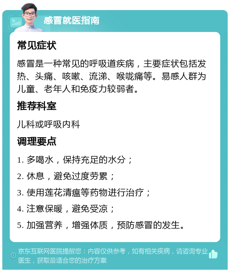 感冒就医指南 常见症状 感冒是一种常见的呼吸道疾病，主要症状包括发热、头痛、咳嗽、流涕、喉咙痛等。易感人群为儿童、老年人和免疫力较弱者。 推荐科室 儿科或呼吸内科 调理要点 1. 多喝水，保持充足的水分； 2. 休息，避免过度劳累； 3. 使用莲花清瘟等药物进行治疗； 4. 注意保暖，避免受凉； 5. 加强营养，增强体质，预防感冒的发生。