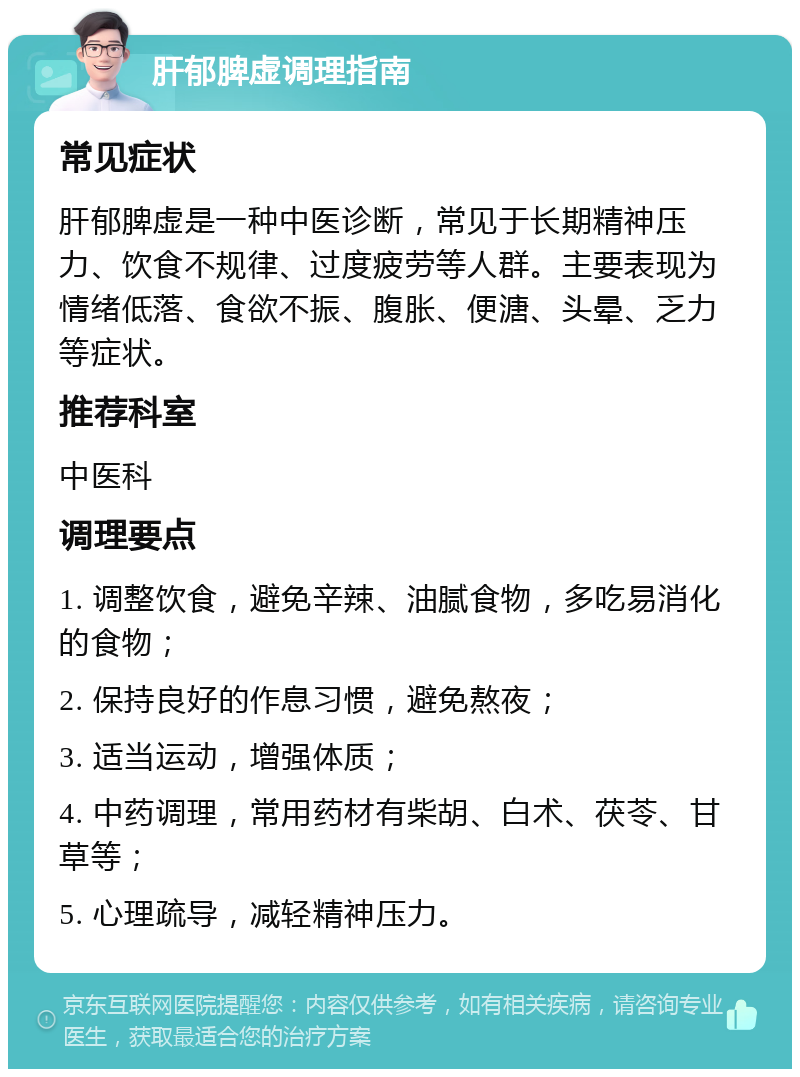 肝郁脾虚调理指南 常见症状 肝郁脾虚是一种中医诊断，常见于长期精神压力、饮食不规律、过度疲劳等人群。主要表现为情绪低落、食欲不振、腹胀、便溏、头晕、乏力等症状。 推荐科室 中医科 调理要点 1. 调整饮食，避免辛辣、油腻食物，多吃易消化的食物； 2. 保持良好的作息习惯，避免熬夜； 3. 适当运动，增强体质； 4. 中药调理，常用药材有柴胡、白术、茯苓、甘草等； 5. 心理疏导，减轻精神压力。