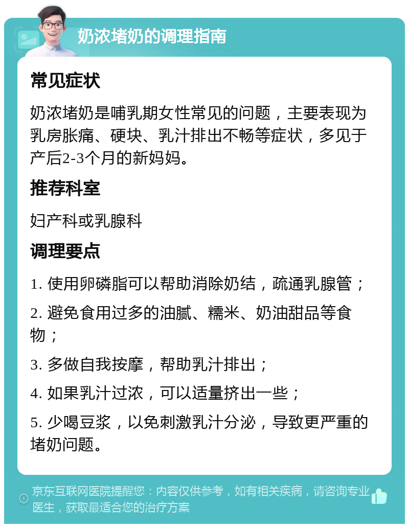 奶浓堵奶的调理指南 常见症状 奶浓堵奶是哺乳期女性常见的问题，主要表现为乳房胀痛、硬块、乳汁排出不畅等症状，多见于产后2-3个月的新妈妈。 推荐科室 妇产科或乳腺科 调理要点 1. 使用卵磷脂可以帮助消除奶结，疏通乳腺管； 2. 避免食用过多的油腻、糯米、奶油甜品等食物； 3. 多做自我按摩，帮助乳汁排出； 4. 如果乳汁过浓，可以适量挤出一些； 5. 少喝豆浆，以免刺激乳汁分泌，导致更严重的堵奶问题。