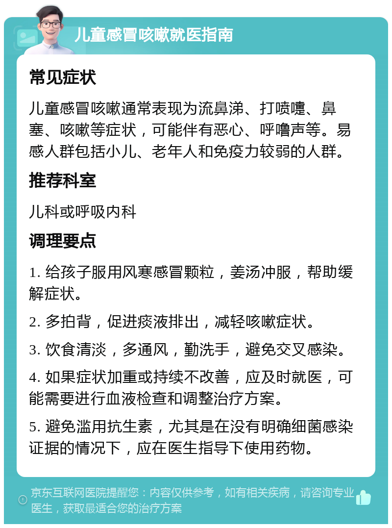 儿童感冒咳嗽就医指南 常见症状 儿童感冒咳嗽通常表现为流鼻涕、打喷嚏、鼻塞、咳嗽等症状，可能伴有恶心、呼噜声等。易感人群包括小儿、老年人和免疫力较弱的人群。 推荐科室 儿科或呼吸内科 调理要点 1. 给孩子服用风寒感冒颗粒，姜汤冲服，帮助缓解症状。 2. 多拍背，促进痰液排出，减轻咳嗽症状。 3. 饮食清淡，多通风，勤洗手，避免交叉感染。 4. 如果症状加重或持续不改善，应及时就医，可能需要进行血液检查和调整治疗方案。 5. 避免滥用抗生素，尤其是在没有明确细菌感染证据的情况下，应在医生指导下使用药物。