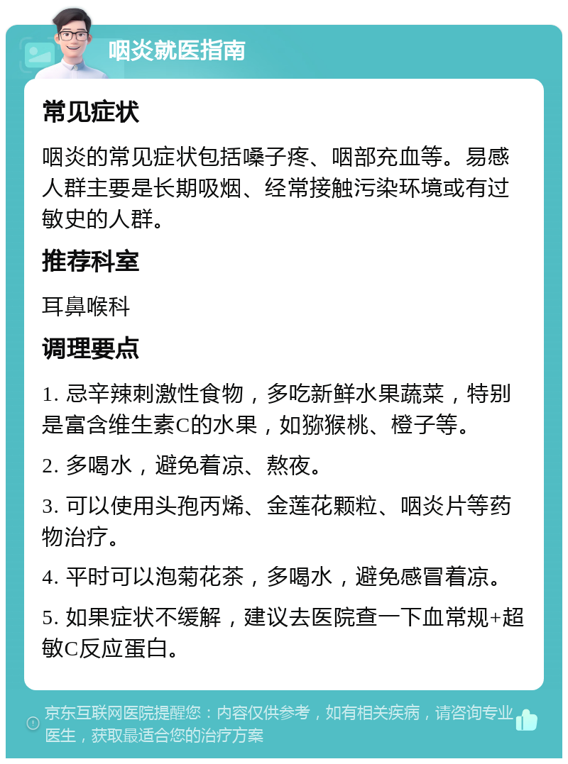 咽炎就医指南 常见症状 咽炎的常见症状包括嗓子疼、咽部充血等。易感人群主要是长期吸烟、经常接触污染环境或有过敏史的人群。 推荐科室 耳鼻喉科 调理要点 1. 忌辛辣刺激性食物，多吃新鲜水果蔬菜，特别是富含维生素C的水果，如猕猴桃、橙子等。 2. 多喝水，避免着凉、熬夜。 3. 可以使用头孢丙烯、金莲花颗粒、咽炎片等药物治疗。 4. 平时可以泡菊花茶，多喝水，避免感冒着凉。 5. 如果症状不缓解，建议去医院查一下血常规+超敏C反应蛋白。