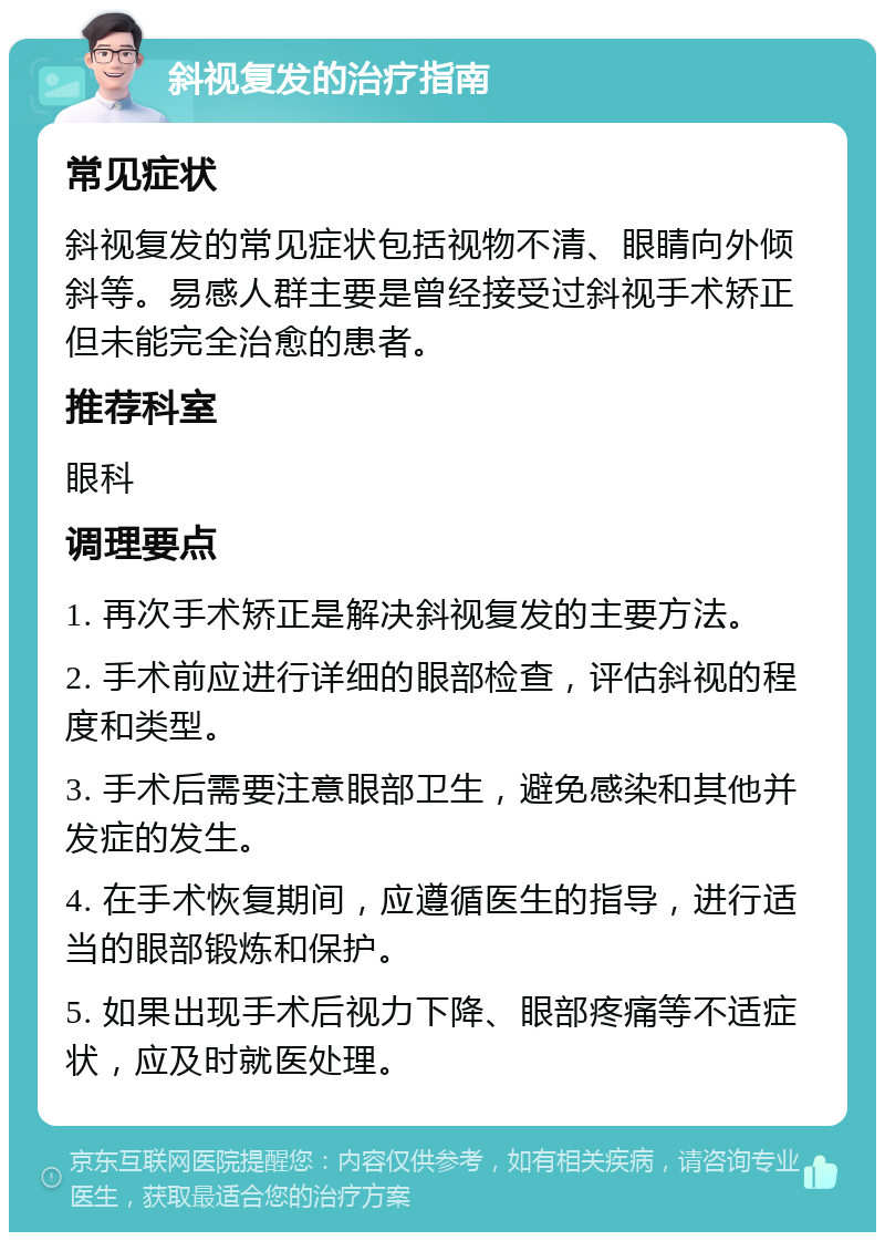 斜视复发的治疗指南 常见症状 斜视复发的常见症状包括视物不清、眼睛向外倾斜等。易感人群主要是曾经接受过斜视手术矫正但未能完全治愈的患者。 推荐科室 眼科 调理要点 1. 再次手术矫正是解决斜视复发的主要方法。 2. 手术前应进行详细的眼部检查，评估斜视的程度和类型。 3. 手术后需要注意眼部卫生，避免感染和其他并发症的发生。 4. 在手术恢复期间，应遵循医生的指导，进行适当的眼部锻炼和保护。 5. 如果出现手术后视力下降、眼部疼痛等不适症状，应及时就医处理。