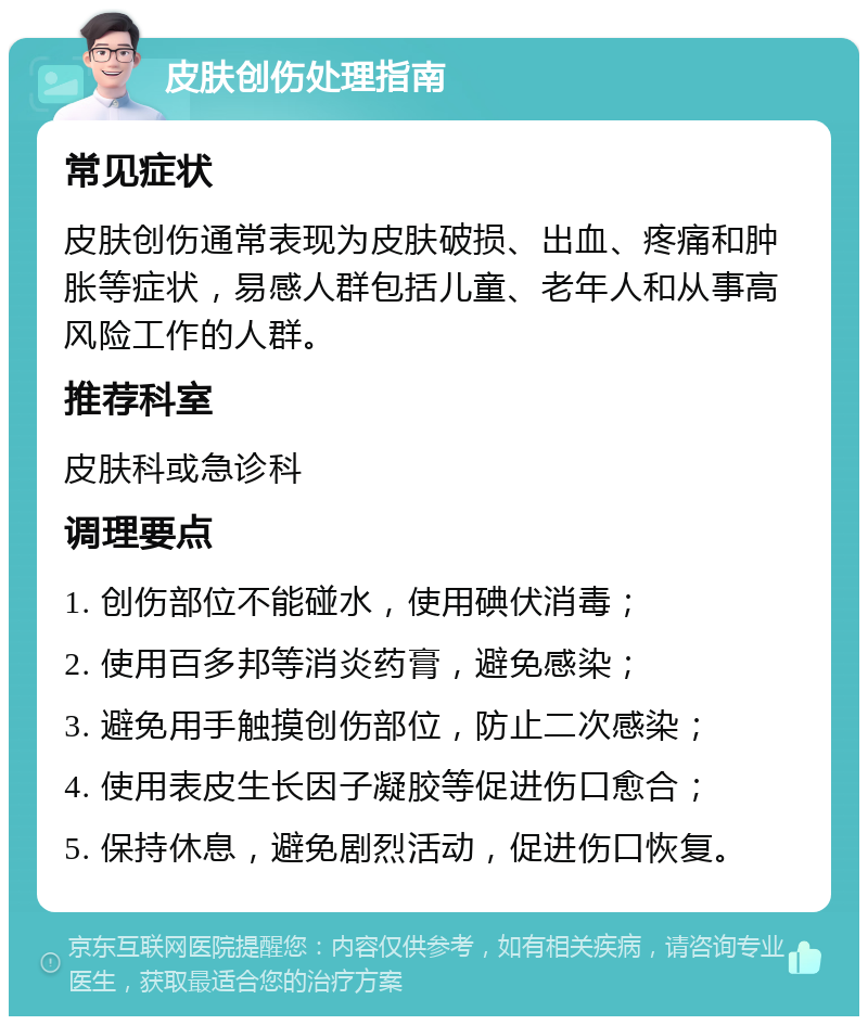 皮肤创伤处理指南 常见症状 皮肤创伤通常表现为皮肤破损、出血、疼痛和肿胀等症状，易感人群包括儿童、老年人和从事高风险工作的人群。 推荐科室 皮肤科或急诊科 调理要点 1. 创伤部位不能碰水，使用碘伏消毒； 2. 使用百多邦等消炎药膏，避免感染； 3. 避免用手触摸创伤部位，防止二次感染； 4. 使用表皮生长因子凝胶等促进伤口愈合； 5. 保持休息，避免剧烈活动，促进伤口恢复。