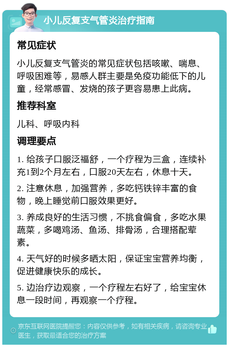 小儿反复支气管炎治疗指南 常见症状 小儿反复支气管炎的常见症状包括咳嗽、喘息、呼吸困难等，易感人群主要是免疫功能低下的儿童，经常感冒、发烧的孩子更容易患上此病。 推荐科室 儿科、呼吸内科 调理要点 1. 给孩子口服泛福舒，一个疗程为三盒，连续补充1到2个月左右，口服20天左右，休息十天。 2. 注意休息，加强营养，多吃钙铁锌丰富的食物，晚上睡觉前口服效果更好。 3. 养成良好的生活习惯，不挑食偏食，多吃水果蔬菜，多喝鸡汤、鱼汤、排骨汤，合理搭配荤素。 4. 天气好的时候多晒太阳，保证宝宝营养均衡，促进健康快乐的成长。 5. 边治疗边观察，一个疗程左右好了，给宝宝休息一段时间，再观察一个疗程。