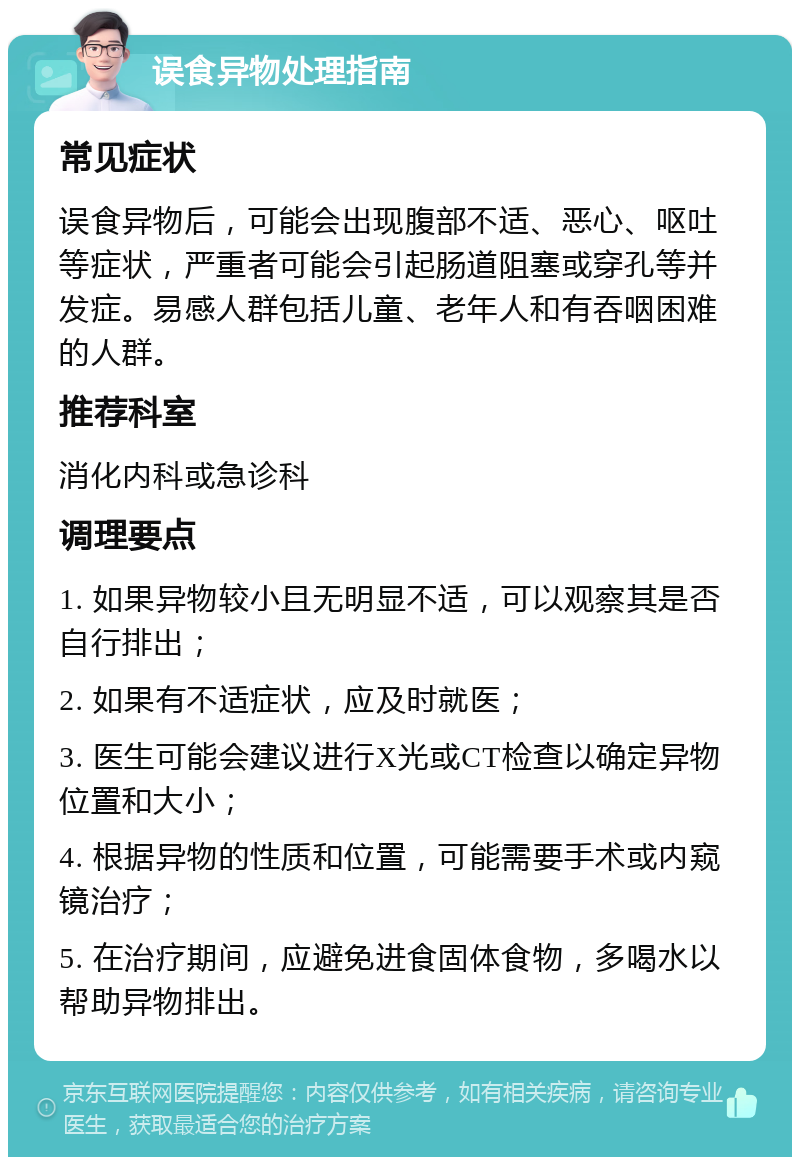 误食异物处理指南 常见症状 误食异物后，可能会出现腹部不适、恶心、呕吐等症状，严重者可能会引起肠道阻塞或穿孔等并发症。易感人群包括儿童、老年人和有吞咽困难的人群。 推荐科室 消化内科或急诊科 调理要点 1. 如果异物较小且无明显不适，可以观察其是否自行排出； 2. 如果有不适症状，应及时就医； 3. 医生可能会建议进行X光或CT检查以确定异物位置和大小； 4. 根据异物的性质和位置，可能需要手术或内窥镜治疗； 5. 在治疗期间，应避免进食固体食物，多喝水以帮助异物排出。