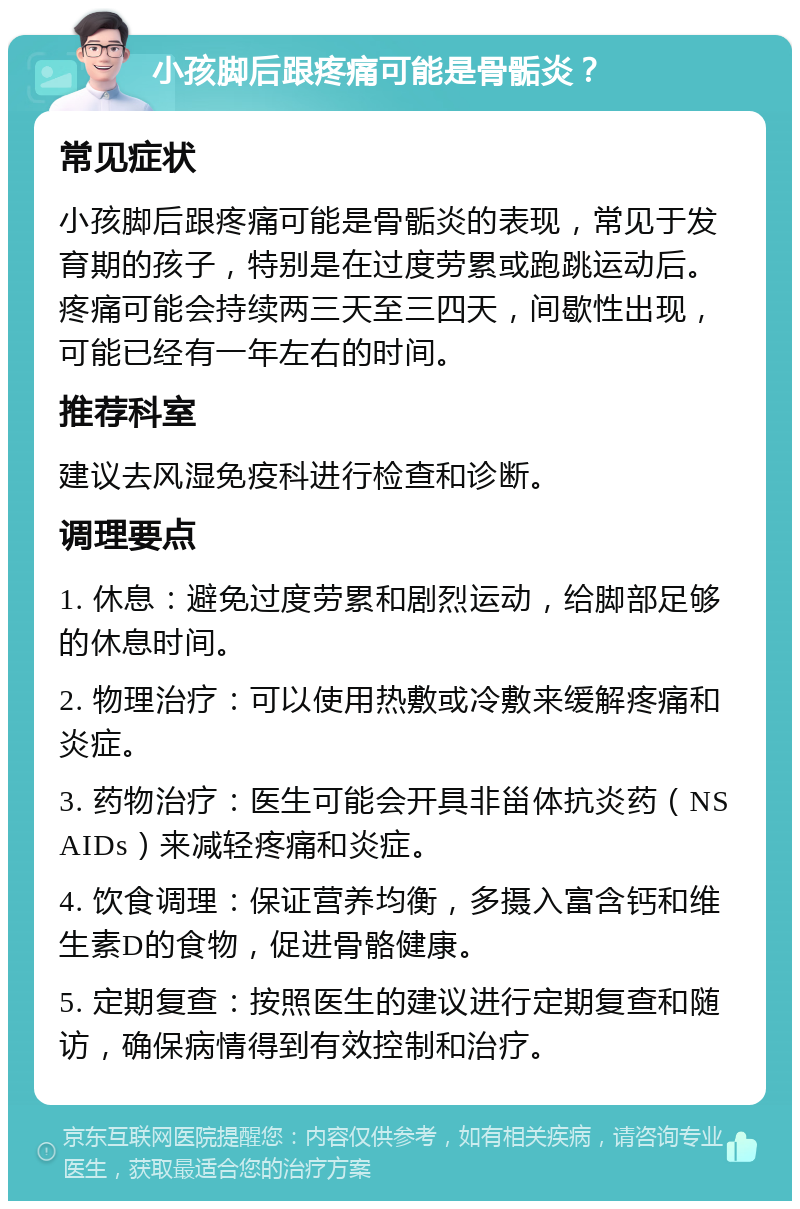 小孩脚后跟疼痛可能是骨骺炎？ 常见症状 小孩脚后跟疼痛可能是骨骺炎的表现，常见于发育期的孩子，特别是在过度劳累或跑跳运动后。疼痛可能会持续两三天至三四天，间歇性出现，可能已经有一年左右的时间。 推荐科室 建议去风湿免疫科进行检查和诊断。 调理要点 1. 休息：避免过度劳累和剧烈运动，给脚部足够的休息时间。 2. 物理治疗：可以使用热敷或冷敷来缓解疼痛和炎症。 3. 药物治疗：医生可能会开具非甾体抗炎药（NSAIDs）来减轻疼痛和炎症。 4. 饮食调理：保证营养均衡，多摄入富含钙和维生素D的食物，促进骨骼健康。 5. 定期复查：按照医生的建议进行定期复查和随访，确保病情得到有效控制和治疗。