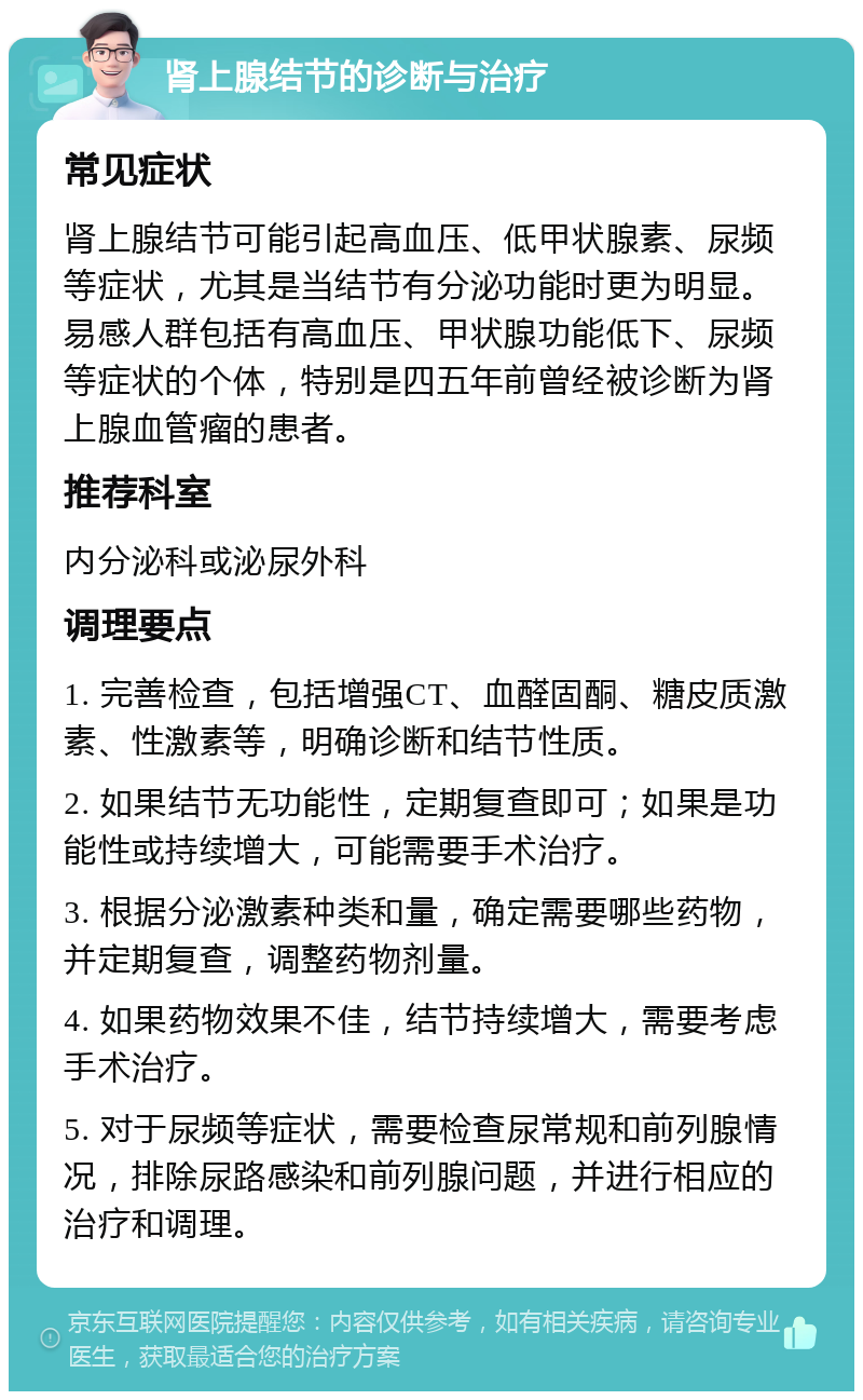 肾上腺结节的诊断与治疗 常见症状 肾上腺结节可能引起高血压、低甲状腺素、尿频等症状，尤其是当结节有分泌功能时更为明显。易感人群包括有高血压、甲状腺功能低下、尿频等症状的个体，特别是四五年前曾经被诊断为肾上腺血管瘤的患者。 推荐科室 内分泌科或泌尿外科 调理要点 1. 完善检查，包括增强CT、血醛固酮、糖皮质激素、性激素等，明确诊断和结节性质。 2. 如果结节无功能性，定期复查即可；如果是功能性或持续增大，可能需要手术治疗。 3. 根据分泌激素种类和量，确定需要哪些药物，并定期复查，调整药物剂量。 4. 如果药物效果不佳，结节持续增大，需要考虑手术治疗。 5. 对于尿频等症状，需要检查尿常规和前列腺情况，排除尿路感染和前列腺问题，并进行相应的治疗和调理。