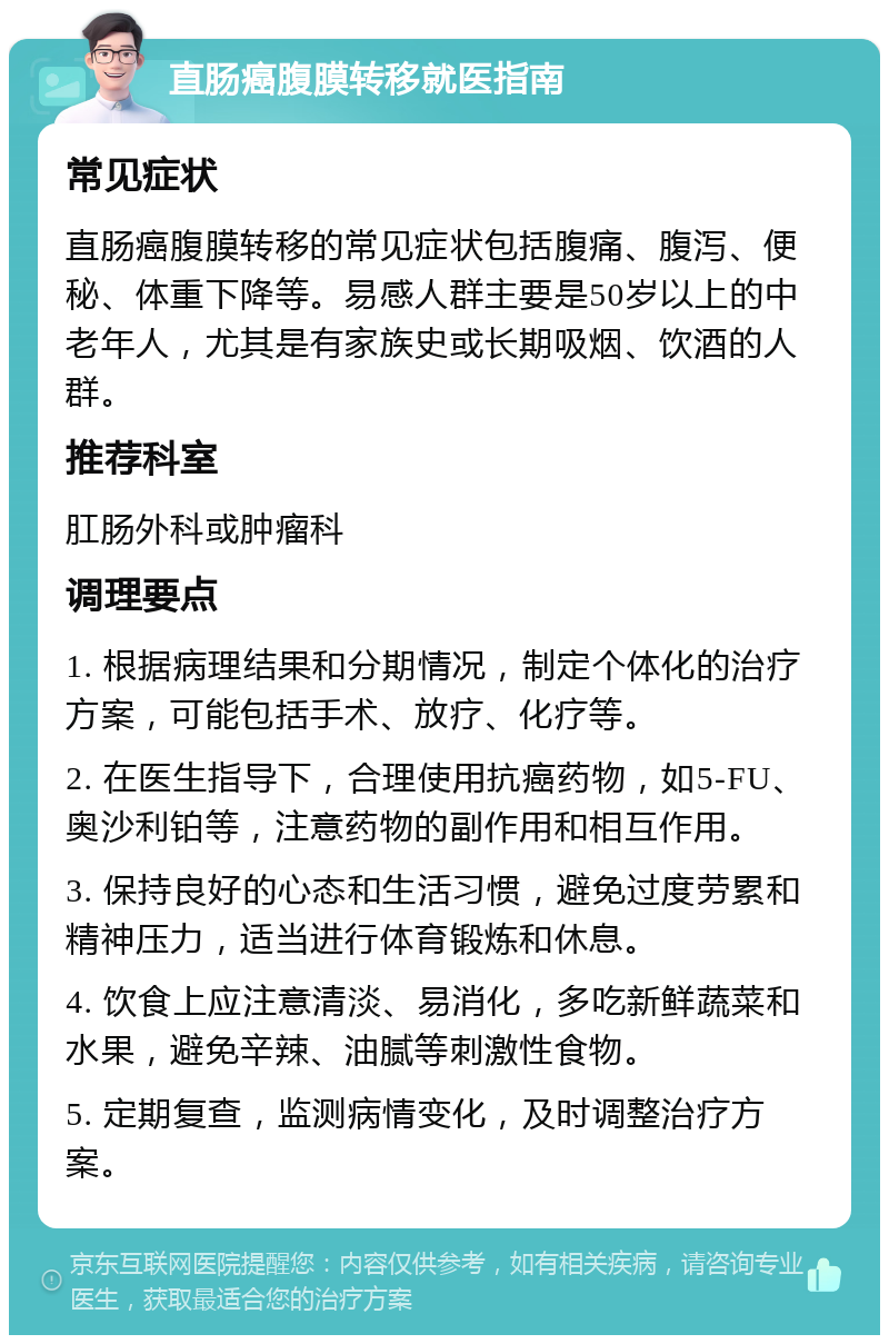 直肠癌腹膜转移就医指南 常见症状 直肠癌腹膜转移的常见症状包括腹痛、腹泻、便秘、体重下降等。易感人群主要是50岁以上的中老年人，尤其是有家族史或长期吸烟、饮酒的人群。 推荐科室 肛肠外科或肿瘤科 调理要点 1. 根据病理结果和分期情况，制定个体化的治疗方案，可能包括手术、放疗、化疗等。 2. 在医生指导下，合理使用抗癌药物，如5-FU、奥沙利铂等，注意药物的副作用和相互作用。 3. 保持良好的心态和生活习惯，避免过度劳累和精神压力，适当进行体育锻炼和休息。 4. 饮食上应注意清淡、易消化，多吃新鲜蔬菜和水果，避免辛辣、油腻等刺激性食物。 5. 定期复查，监测病情变化，及时调整治疗方案。