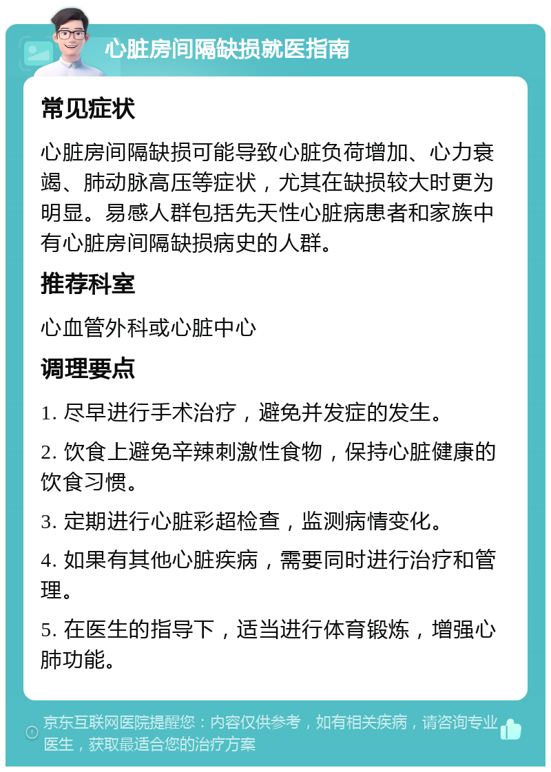 心脏房间隔缺损就医指南 常见症状 心脏房间隔缺损可能导致心脏负荷增加、心力衰竭、肺动脉高压等症状，尤其在缺损较大时更为明显。易感人群包括先天性心脏病患者和家族中有心脏房间隔缺损病史的人群。 推荐科室 心血管外科或心脏中心 调理要点 1. 尽早进行手术治疗，避免并发症的发生。 2. 饮食上避免辛辣刺激性食物，保持心脏健康的饮食习惯。 3. 定期进行心脏彩超检查，监测病情变化。 4. 如果有其他心脏疾病，需要同时进行治疗和管理。 5. 在医生的指导下，适当进行体育锻炼，增强心肺功能。