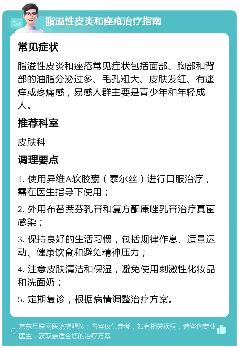 脂溢性皮炎和痤疮治疗指南 常见症状 脂溢性皮炎和痤疮常见症状包括面部、胸部和背部的油脂分泌过多、毛孔粗大、皮肤发红、有瘙痒或疼痛感，易感人群主要是青少年和年轻成人。 推荐科室 皮肤科 调理要点 1. 使用异维A软胶囊（泰尔丝）进行口服治疗，需在医生指导下使用； 2. 外用布替萘芬乳膏和复方酮康唑乳膏治疗真菌感染； 3. 保持良好的生活习惯，包括规律作息、适量运动、健康饮食和避免精神压力； 4. 注意皮肤清洁和保湿，避免使用刺激性化妆品和洗面奶； 5. 定期复诊，根据病情调整治疗方案。