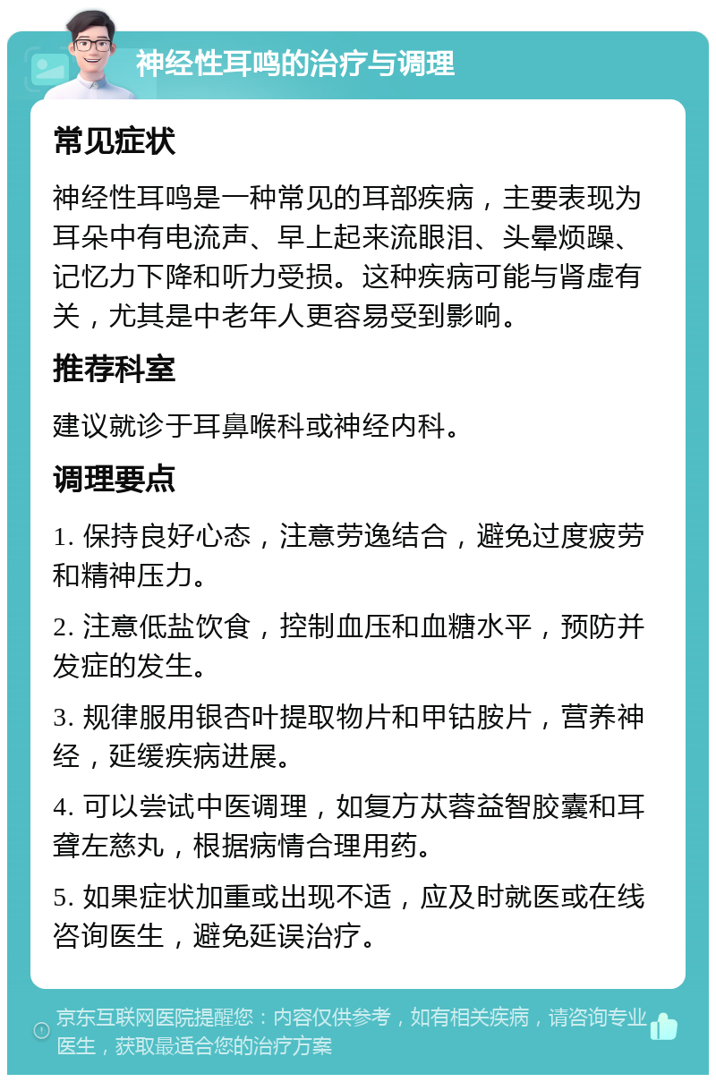 神经性耳鸣的治疗与调理 常见症状 神经性耳鸣是一种常见的耳部疾病，主要表现为耳朵中有电流声、早上起来流眼泪、头晕烦躁、记忆力下降和听力受损。这种疾病可能与肾虚有关，尤其是中老年人更容易受到影响。 推荐科室 建议就诊于耳鼻喉科或神经内科。 调理要点 1. 保持良好心态，注意劳逸结合，避免过度疲劳和精神压力。 2. 注意低盐饮食，控制血压和血糖水平，预防并发症的发生。 3. 规律服用银杏叶提取物片和甲钴胺片，营养神经，延缓疾病进展。 4. 可以尝试中医调理，如复方苁蓉益智胶囊和耳聋左慈丸，根据病情合理用药。 5. 如果症状加重或出现不适，应及时就医或在线咨询医生，避免延误治疗。