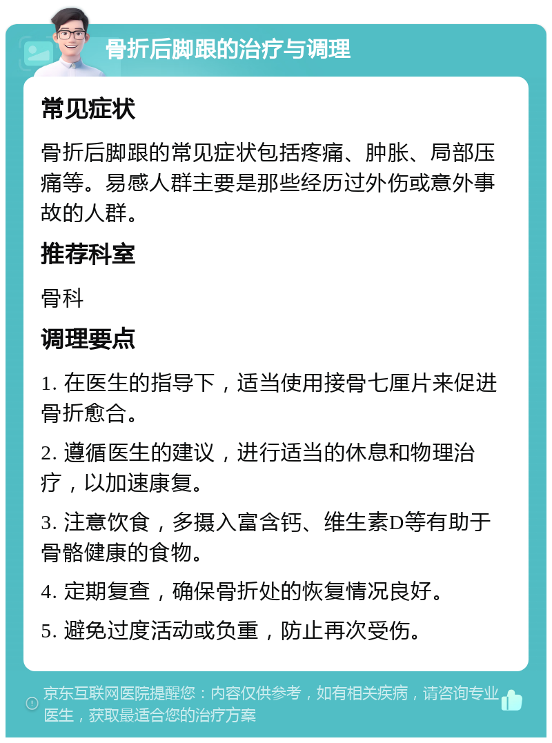 骨折后脚跟的治疗与调理 常见症状 骨折后脚跟的常见症状包括疼痛、肿胀、局部压痛等。易感人群主要是那些经历过外伤或意外事故的人群。 推荐科室 骨科 调理要点 1. 在医生的指导下，适当使用接骨七厘片来促进骨折愈合。 2. 遵循医生的建议，进行适当的休息和物理治疗，以加速康复。 3. 注意饮食，多摄入富含钙、维生素D等有助于骨骼健康的食物。 4. 定期复查，确保骨折处的恢复情况良好。 5. 避免过度活动或负重，防止再次受伤。