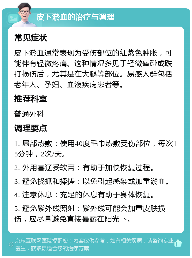 皮下淤血的治疗与调理 常见症状 皮下淤血通常表现为受伤部位的红紫色肿胀，可能伴有轻微疼痛。这种情况多见于轻微磕碰或跌打损伤后，尤其是在大腿等部位。易感人群包括老年人、孕妇、血液疾病患者等。 推荐科室 普通外科 调理要点 1. 局部热敷：使用40度毛巾热敷受伤部位，每次15分钟，2次/天。 2. 外用喜辽妥软膏：有助于加快恢复过程。 3. 避免挠抓和揉搓：以免引起感染或加重淤血。 4. 注意休息：充足的休息有助于身体恢复。 5. 避免紫外线照射：紫外线可能会加重皮肤损伤，应尽量避免直接暴露在阳光下。