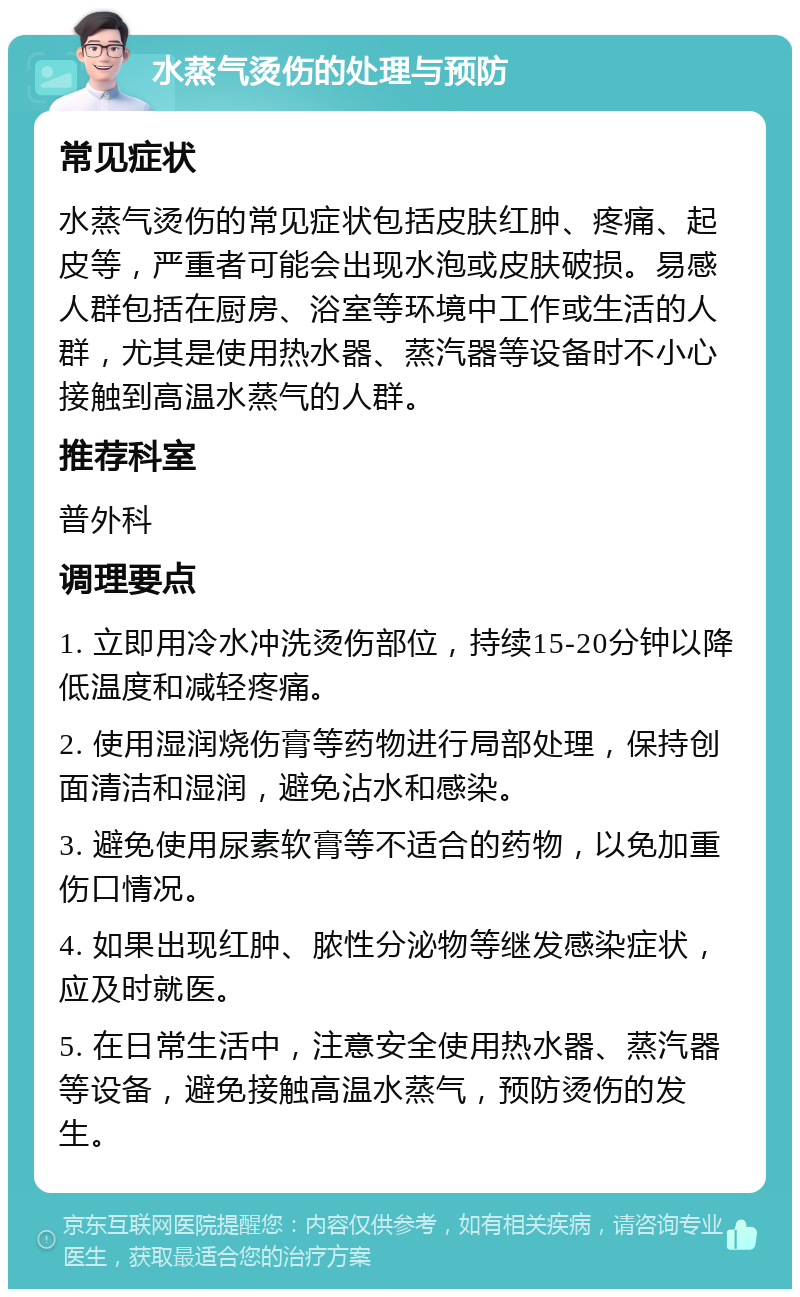 水蒸气烫伤的处理与预防 常见症状 水蒸气烫伤的常见症状包括皮肤红肿、疼痛、起皮等，严重者可能会出现水泡或皮肤破损。易感人群包括在厨房、浴室等环境中工作或生活的人群，尤其是使用热水器、蒸汽器等设备时不小心接触到高温水蒸气的人群。 推荐科室 普外科 调理要点 1. 立即用冷水冲洗烫伤部位，持续15-20分钟以降低温度和减轻疼痛。 2. 使用湿润烧伤膏等药物进行局部处理，保持创面清洁和湿润，避免沾水和感染。 3. 避免使用尿素软膏等不适合的药物，以免加重伤口情况。 4. 如果出现红肿、脓性分泌物等继发感染症状，应及时就医。 5. 在日常生活中，注意安全使用热水器、蒸汽器等设备，避免接触高温水蒸气，预防烫伤的发生。