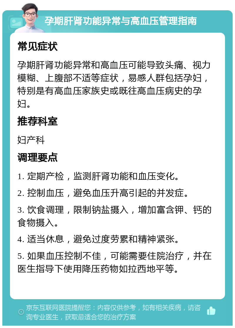 孕期肝肾功能异常与高血压管理指南 常见症状 孕期肝肾功能异常和高血压可能导致头痛、视力模糊、上腹部不适等症状，易感人群包括孕妇，特别是有高血压家族史或既往高血压病史的孕妇。 推荐科室 妇产科 调理要点 1. 定期产检，监测肝肾功能和血压变化。 2. 控制血压，避免血压升高引起的并发症。 3. 饮食调理，限制钠盐摄入，增加富含钾、钙的食物摄入。 4. 适当休息，避免过度劳累和精神紧张。 5. 如果血压控制不佳，可能需要住院治疗，并在医生指导下使用降压药物如拉西地平等。