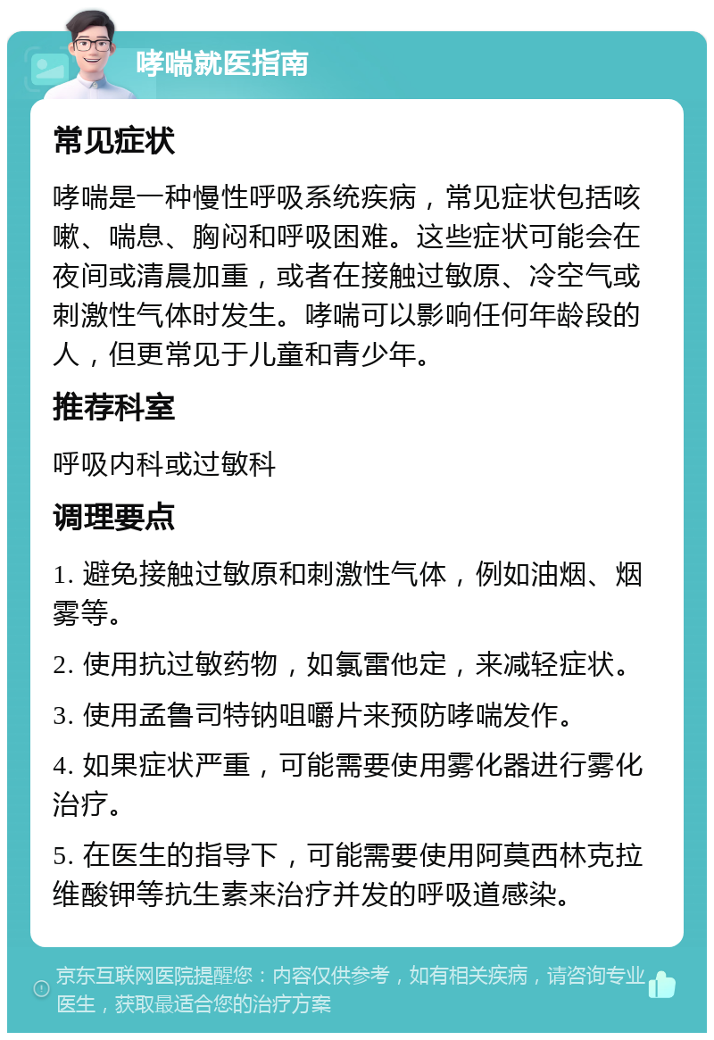 哮喘就医指南 常见症状 哮喘是一种慢性呼吸系统疾病，常见症状包括咳嗽、喘息、胸闷和呼吸困难。这些症状可能会在夜间或清晨加重，或者在接触过敏原、冷空气或刺激性气体时发生。哮喘可以影响任何年龄段的人，但更常见于儿童和青少年。 推荐科室 呼吸内科或过敏科 调理要点 1. 避免接触过敏原和刺激性气体，例如油烟、烟雾等。 2. 使用抗过敏药物，如氯雷他定，来减轻症状。 3. 使用孟鲁司特钠咀嚼片来预防哮喘发作。 4. 如果症状严重，可能需要使用雾化器进行雾化治疗。 5. 在医生的指导下，可能需要使用阿莫西林克拉维酸钾等抗生素来治疗并发的呼吸道感染。