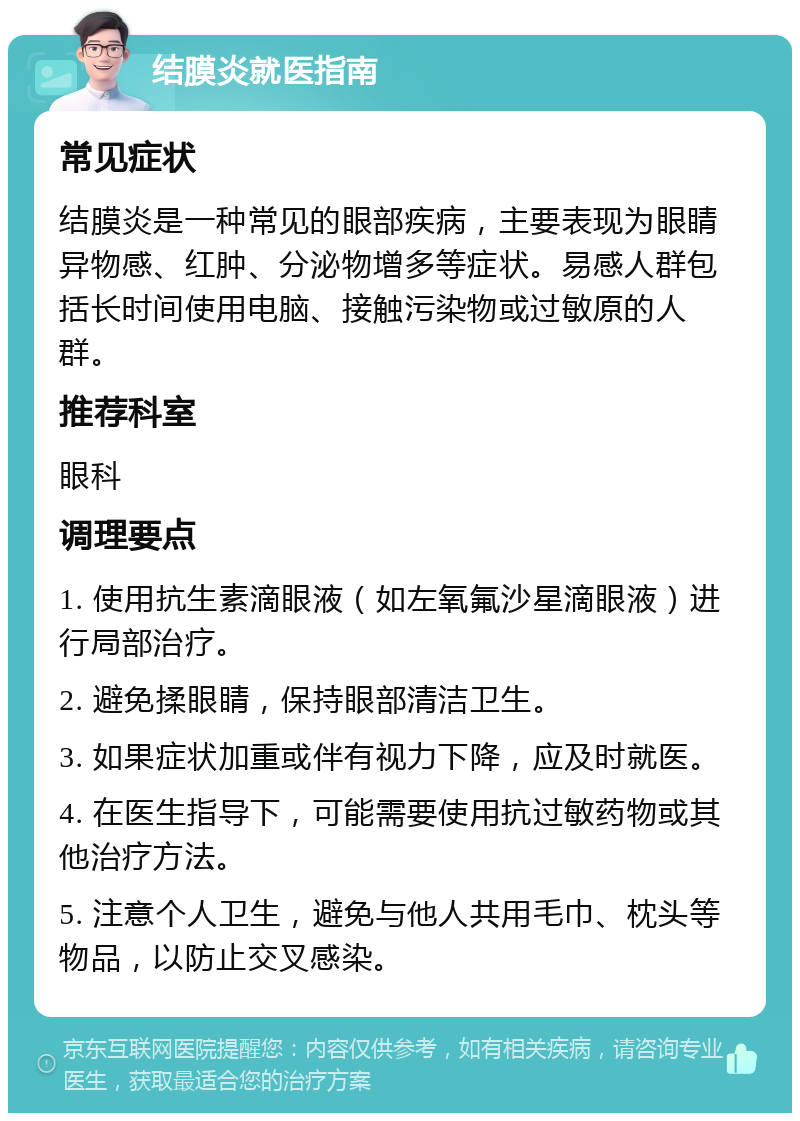 结膜炎就医指南 常见症状 结膜炎是一种常见的眼部疾病，主要表现为眼睛异物感、红肿、分泌物增多等症状。易感人群包括长时间使用电脑、接触污染物或过敏原的人群。 推荐科室 眼科 调理要点 1. 使用抗生素滴眼液（如左氧氟沙星滴眼液）进行局部治疗。 2. 避免揉眼睛，保持眼部清洁卫生。 3. 如果症状加重或伴有视力下降，应及时就医。 4. 在医生指导下，可能需要使用抗过敏药物或其他治疗方法。 5. 注意个人卫生，避免与他人共用毛巾、枕头等物品，以防止交叉感染。