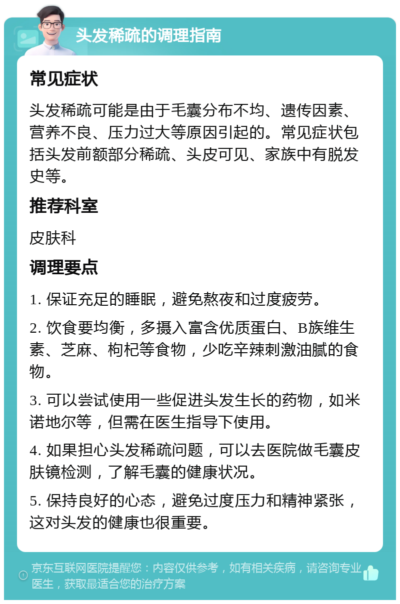 头发稀疏的调理指南 常见症状 头发稀疏可能是由于毛囊分布不均、遗传因素、营养不良、压力过大等原因引起的。常见症状包括头发前额部分稀疏、头皮可见、家族中有脱发史等。 推荐科室 皮肤科 调理要点 1. 保证充足的睡眠，避免熬夜和过度疲劳。 2. 饮食要均衡，多摄入富含优质蛋白、B族维生素、芝麻、枸杞等食物，少吃辛辣刺激油腻的食物。 3. 可以尝试使用一些促进头发生长的药物，如米诺地尔等，但需在医生指导下使用。 4. 如果担心头发稀疏问题，可以去医院做毛囊皮肤镜检测，了解毛囊的健康状况。 5. 保持良好的心态，避免过度压力和精神紧张，这对头发的健康也很重要。