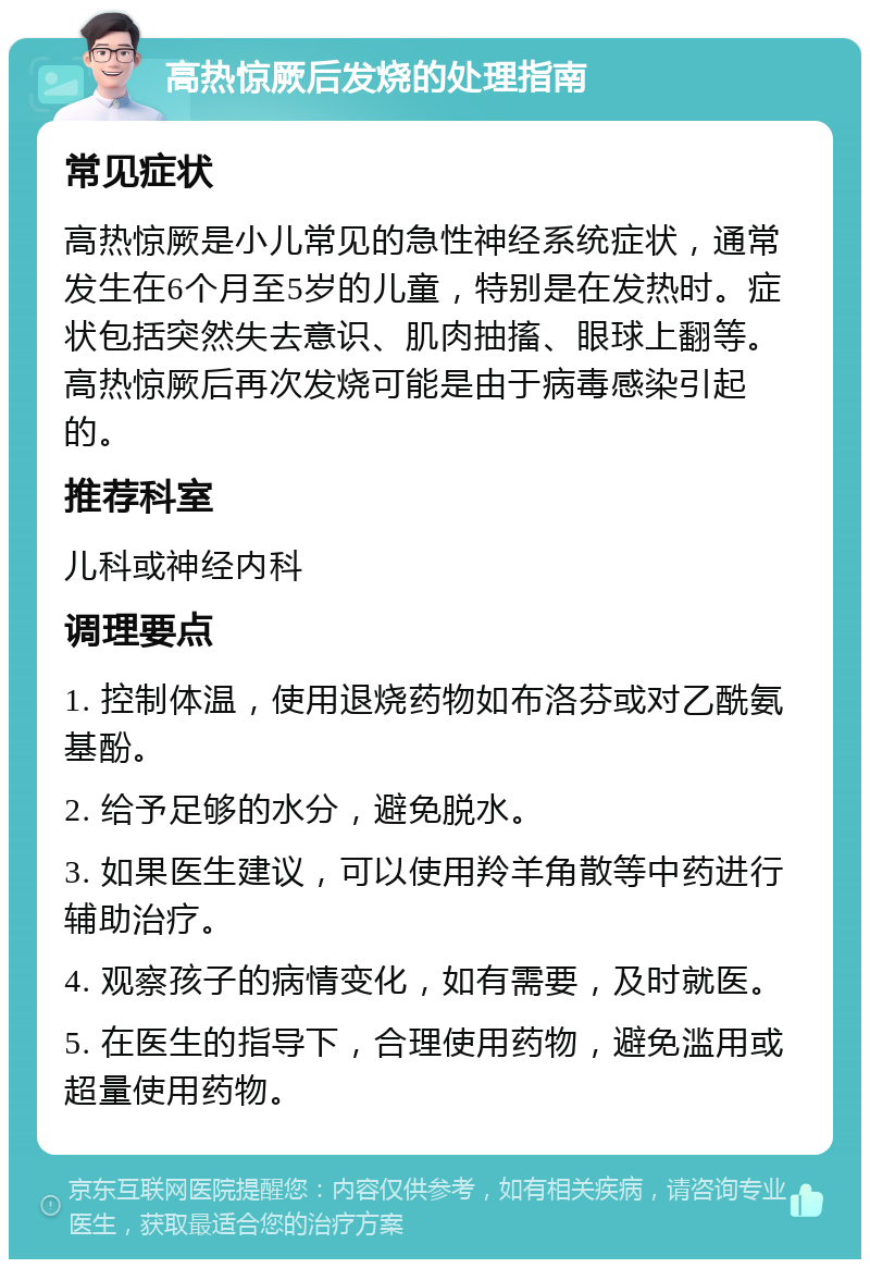 高热惊厥后发烧的处理指南 常见症状 高热惊厥是小儿常见的急性神经系统症状，通常发生在6个月至5岁的儿童，特别是在发热时。症状包括突然失去意识、肌肉抽搐、眼球上翻等。高热惊厥后再次发烧可能是由于病毒感染引起的。 推荐科室 儿科或神经内科 调理要点 1. 控制体温，使用退烧药物如布洛芬或对乙酰氨基酚。 2. 给予足够的水分，避免脱水。 3. 如果医生建议，可以使用羚羊角散等中药进行辅助治疗。 4. 观察孩子的病情变化，如有需要，及时就医。 5. 在医生的指导下，合理使用药物，避免滥用或超量使用药物。