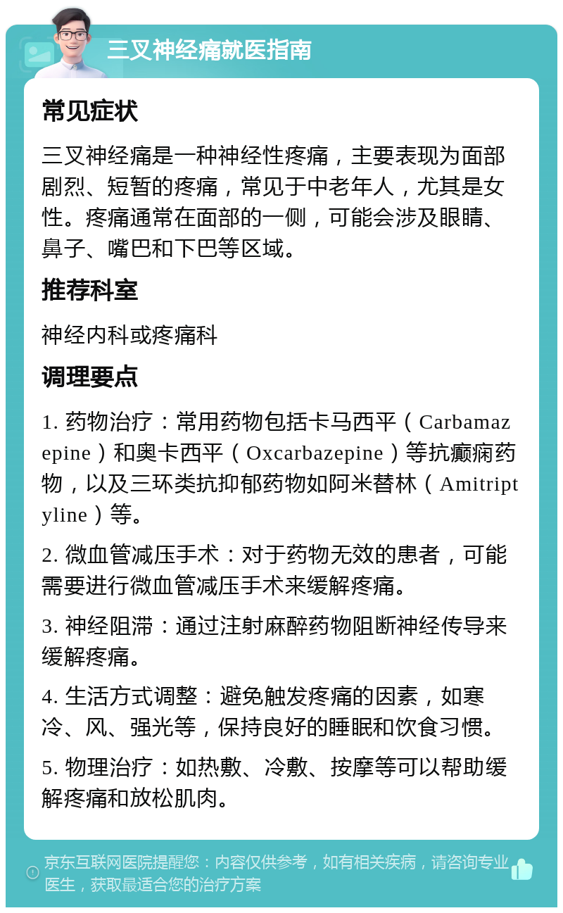 三叉神经痛就医指南 常见症状 三叉神经痛是一种神经性疼痛，主要表现为面部剧烈、短暂的疼痛，常见于中老年人，尤其是女性。疼痛通常在面部的一侧，可能会涉及眼睛、鼻子、嘴巴和下巴等区域。 推荐科室 神经内科或疼痛科 调理要点 1. 药物治疗：常用药物包括卡马西平（Carbamazepine）和奥卡西平（Oxcarbazepine）等抗癫痫药物，以及三环类抗抑郁药物如阿米替林（Amitriptyline）等。 2. 微血管减压手术：对于药物无效的患者，可能需要进行微血管减压手术来缓解疼痛。 3. 神经阻滞：通过注射麻醉药物阻断神经传导来缓解疼痛。 4. 生活方式调整：避免触发疼痛的因素，如寒冷、风、强光等，保持良好的睡眠和饮食习惯。 5. 物理治疗：如热敷、冷敷、按摩等可以帮助缓解疼痛和放松肌肉。