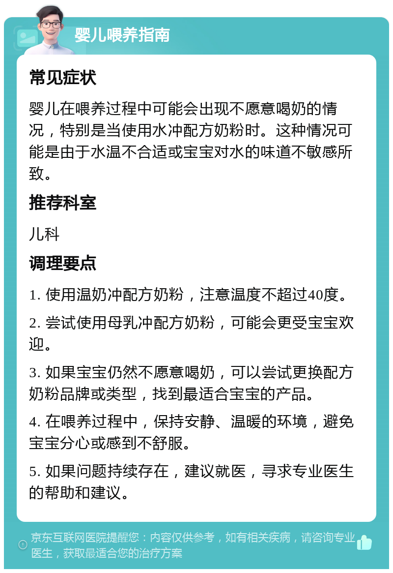 婴儿喂养指南 常见症状 婴儿在喂养过程中可能会出现不愿意喝奶的情况，特别是当使用水冲配方奶粉时。这种情况可能是由于水温不合适或宝宝对水的味道不敏感所致。 推荐科室 儿科 调理要点 1. 使用温奶冲配方奶粉，注意温度不超过40度。 2. 尝试使用母乳冲配方奶粉，可能会更受宝宝欢迎。 3. 如果宝宝仍然不愿意喝奶，可以尝试更换配方奶粉品牌或类型，找到最适合宝宝的产品。 4. 在喂养过程中，保持安静、温暖的环境，避免宝宝分心或感到不舒服。 5. 如果问题持续存在，建议就医，寻求专业医生的帮助和建议。