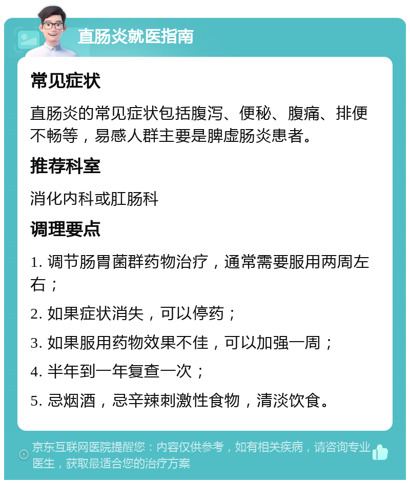 直肠炎就医指南 常见症状 直肠炎的常见症状包括腹泻、便秘、腹痛、排便不畅等，易感人群主要是脾虚肠炎患者。 推荐科室 消化内科或肛肠科 调理要点 1. 调节肠胃菌群药物治疗，通常需要服用两周左右； 2. 如果症状消失，可以停药； 3. 如果服用药物效果不佳，可以加强一周； 4. 半年到一年复查一次； 5. 忌烟酒，忌辛辣刺激性食物，清淡饮食。