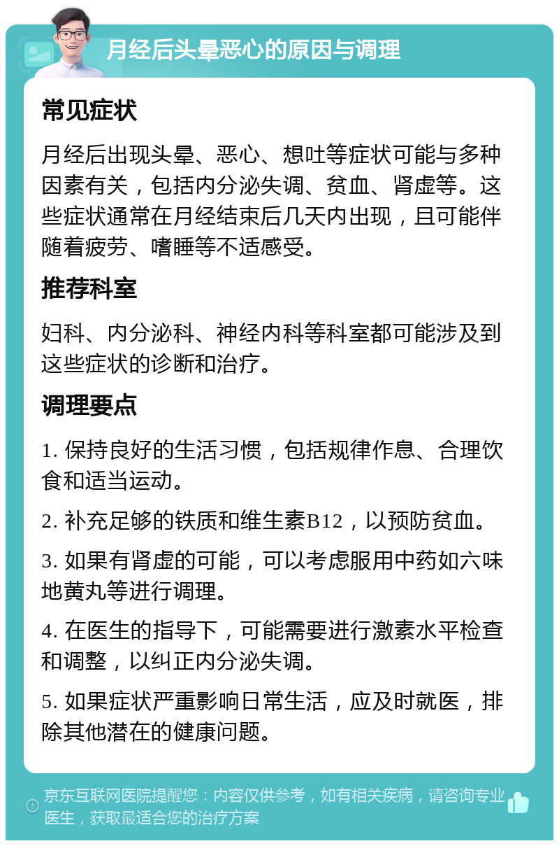 月经后头晕恶心的原因与调理 常见症状 月经后出现头晕、恶心、想吐等症状可能与多种因素有关，包括内分泌失调、贫血、肾虚等。这些症状通常在月经结束后几天内出现，且可能伴随着疲劳、嗜睡等不适感受。 推荐科室 妇科、内分泌科、神经内科等科室都可能涉及到这些症状的诊断和治疗。 调理要点 1. 保持良好的生活习惯，包括规律作息、合理饮食和适当运动。 2. 补充足够的铁质和维生素B12，以预防贫血。 3. 如果有肾虚的可能，可以考虑服用中药如六味地黄丸等进行调理。 4. 在医生的指导下，可能需要进行激素水平检查和调整，以纠正内分泌失调。 5. 如果症状严重影响日常生活，应及时就医，排除其他潜在的健康问题。