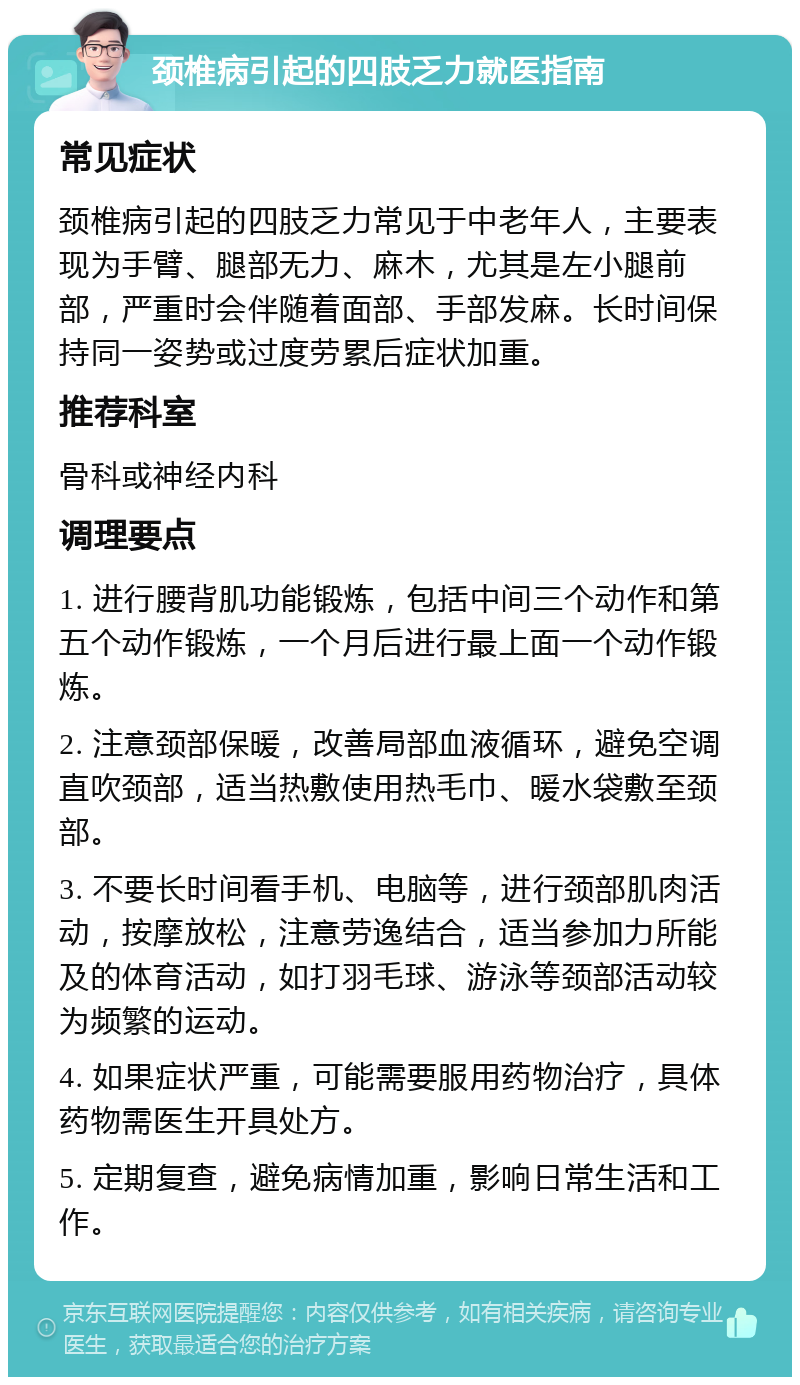 颈椎病引起的四肢乏力就医指南 常见症状 颈椎病引起的四肢乏力常见于中老年人，主要表现为手臂、腿部无力、麻木，尤其是左小腿前部，严重时会伴随着面部、手部发麻。长时间保持同一姿势或过度劳累后症状加重。 推荐科室 骨科或神经内科 调理要点 1. 进行腰背肌功能锻炼，包括中间三个动作和第五个动作锻炼，一个月后进行最上面一个动作锻炼。 2. 注意颈部保暖，改善局部血液循环，避免空调直吹颈部，适当热敷使用热毛巾、暖水袋敷至颈部。 3. 不要长时间看手机、电脑等，进行颈部肌肉活动，按摩放松，注意劳逸结合，适当参加力所能及的体育活动，如打羽毛球、游泳等颈部活动较为频繁的运动。 4. 如果症状严重，可能需要服用药物治疗，具体药物需医生开具处方。 5. 定期复查，避免病情加重，影响日常生活和工作。