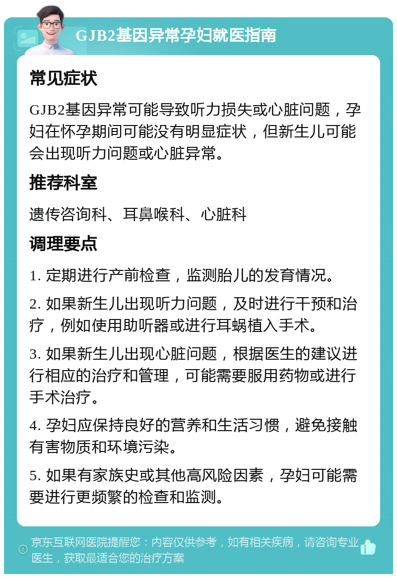 GJB2基因异常孕妇就医指南 常见症状 GJB2基因异常可能导致听力损失或心脏问题，孕妇在怀孕期间可能没有明显症状，但新生儿可能会出现听力问题或心脏异常。 推荐科室 遗传咨询科、耳鼻喉科、心脏科 调理要点 1. 定期进行产前检查，监测胎儿的发育情况。 2. 如果新生儿出现听力问题，及时进行干预和治疗，例如使用助听器或进行耳蜗植入手术。 3. 如果新生儿出现心脏问题，根据医生的建议进行相应的治疗和管理，可能需要服用药物或进行手术治疗。 4. 孕妇应保持良好的营养和生活习惯，避免接触有害物质和环境污染。 5. 如果有家族史或其他高风险因素，孕妇可能需要进行更频繁的检查和监测。